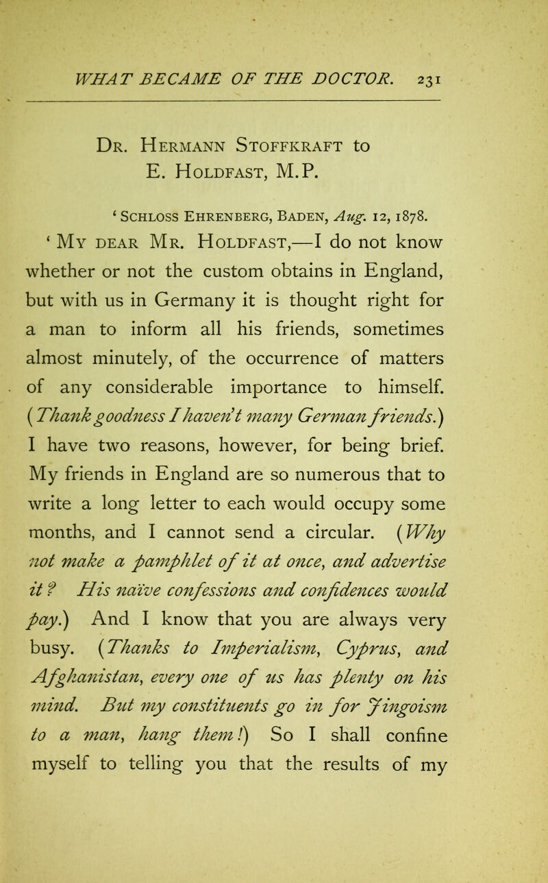 Dr. Hermann Stoffkraft to E. Holdfast, M.P. 4 Schloss Ehrenberg, Baden, Aug. 12,1878. ‘ My dear Mr. Holdfast,—I do not know whether or not the custom obtains in England, but with us in Germany it is thought right for a man to inform all his friends, sometimes almost minutely, of the occurrence of matters of any considerable importance to himself. {Thankgoodness Ihaver? t many German friends.) I have two reasons, however, for being brief. My friends in England are so numerous that to write a long letter to each would occupy some months, and I cannot send a circular. {Why not make a pamphlet of it at oncey and advertise it f His naive confessions and confidences would pay.) And I know that you are always very busy. {Thanks to Imperialism, Cyprus, and Afghanistan, every one of us has plenty on his mind. But my constituents go in for Jingoism to a man, hang them!) So I shall confine myself to telling you that the results of my