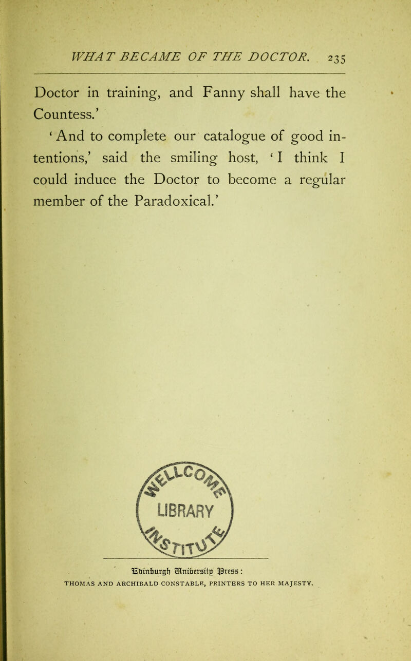 Doctor in training, and Fanny shall have the Countess.’ ‘And to complete our catalogue of good in- tentions,’ said the smiling host, ‘ I think I could induce the Doctor to become a regular member of the Paradoxical.’ lEtttn&urgfi SSmbergttg $ress: THOMAS AND ARCHIBALD CONSTABLE, PRINTERS TO HER MAJESTY.