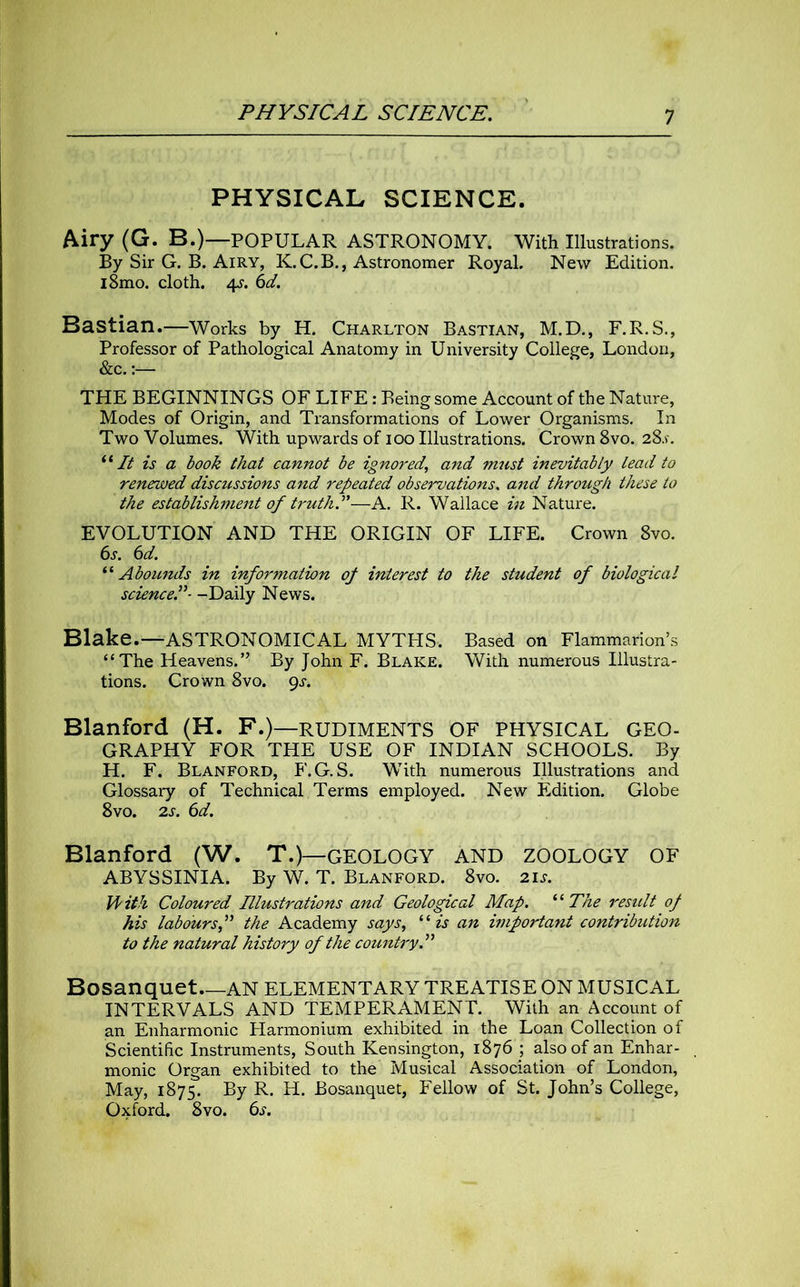 PHYSICAL SCIENCE. Airy (G. B.)—POPULAR ASTRONOMY. With Illustrations. By Sir G. B. Airy, K.C.B., Astronomer Royal. New Edition. i8mo. cloth. 4s. 6d. Bastian.—Works by H. Charlton Bastian, M.D., F.R.S., Professor of Pathological Anatomy in University College, London, &c.:— THE BEGINNINGS OF LIFE: Being some Account of the Nature, Modes of Origin, and Transformations of Lower Organisms. In Two Volumes. With upwards of 100 Illustrations. Crown 8vo. 28s. “ It is a book that cannot be ignored, and must inevitably Lead to renewed discussions and repeated observations. and through these to the establishment of truthS—A. R. Wallace in Nature. EVOLUTION AND THE ORIGIN OF LIFE. Crown 8vo. 6s. 6d. “ Abounds in information of interest to the student of biological science.”- -Daily News. Blake.—ASTRONOMICAL MYTHS, Based on Flammarion’s “The Heavens.” By John F. Blake. With numerous Illustra- tions. Crown 8vo. gs. Blanford (H. F.)—RUDIMENTS OF PHYSICAL GEO- GRAPHY FOR THE USE OF INDIAN SCHOOLS. By H. F. Blanford, F.G. S. With numerous Illustrations and Glossary of Technical Terms employed. New Edition. Globe 8vo. 2s. 6d. Blanford (W. T.)— GEOLOGY AND ZOOLOGY OF ABYSSINIA. By W. T. Blanford. 8vo. 2is. With Coloured Illustrations and Geological Map. “The result of his labours,” the Academy says, “is an important contribution to the natural history of the country.” Bosanquet AN ELEMENTARY TREATISE ON MUSICAL INTERVALS AND TEMPERAMENT. With an Account of an Enharmonic Harmonium exhibited in the Loan Collection of Scientific Instruments, South Kensington, 1876 ; also of an Enhar- monic Organ exhibited to the Musical Association of London, May, 1875. By R. H. Bosanquet, Fellow of St. John’s College, Oxford. 8vo. 6s.