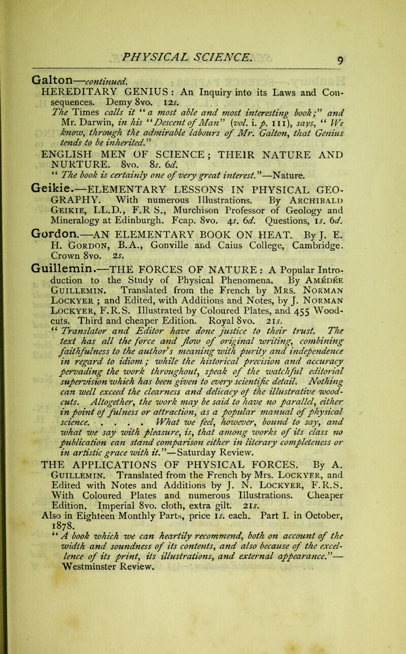 G al t O n—continued. HEREDITARY GENIUS: An Inquiry into its Laws and Con- sequences. Demy 8vo. 12s. The Times calls it “a most able and most interesting book I' and Mr. Darwin, in his ‘ ‘ Descent of Man ” (yol. i. p. Ill), says, “ We kno'iu, through the admirable labours of Mr. Galton, that Genius tends to be inherited.'1'1 ENGLISH MEN OF SCIENCE; THEIR NATURE AND NURTURE. 8vo. Ss. 6d. “ The book is certainly one of very great interest A—Nature. Geikie.—ELEMENTARY LESSONS IN PHYSICAL GEO- GRAPHY. With numerous Illustrations. By Archibald Geikie, LL.D., F.R S., Murchison Professor of Geology and Mineralogy at Edinburgh. Fcap. 8vo. 4s. 6d. Questions, is. 6d. Gordon.—AN elementary BOOK ON HEAT. ByJ. E. H. Gordon, B.A., Gonville and Caius College, Cambridge. Crown 8vo. 2s. Guillemin.—THE FORCES OF NATURE: A Popular Intro- duction to the Study of Physical Phenomena. By Amedee Guillemin. Translated from the French by Mrs. Norman Lockyer ; and Edited, with Additions and Notes, by J. Norman Lockyer, F.R.S. Illustrated by Coloured Plates, and 455 Wood- cuts. Third and cheaper Edition. Royal 8vo. 2i.r. “ Translator and Editor have done justice to their trust. The text has all tke force and flow of original writing, combining faithfulness to the author s meaning with purity and independence in regard to idiom; while the historical precision and accuracy pervading the work throughout, speak of the watchful editorial supervision which has been given to every scientific detail. Nothing can well exceed the clearness and delicacy 0/ the illustrative wood- cuts. Altogether, the work may be said to have no parallel, either in point of fulness or attraction, as a popular manual of physical science. .... What we feel, however, bound to say, and what we say with pleasure, is, that among works of its class no jpublication can stand comparison either in literary completeness or in artistic grace with it.”—Saturday Review. THE APPLICATIONS OF PHYSICAL FORCES. By A. Guillemin. Translated from the French by Mrs. Lockyer, and Edited with Notes and Additions by J. N. Lockyer, F.R.S. With Coloured Plates and numerous Illustrations. Cheaper Edition. Imperial 8vo. cloth, extra gilt. 2 is. Also in Eighteen Monthly Parts, price ij. each. Part I. in October, 1878. “ A book which we can heartily recommend, both on accaunt of the width and soundness of its contents, and also because of the excel- lence of its print, its illustrations, and external appearance.”— Westminster Review.