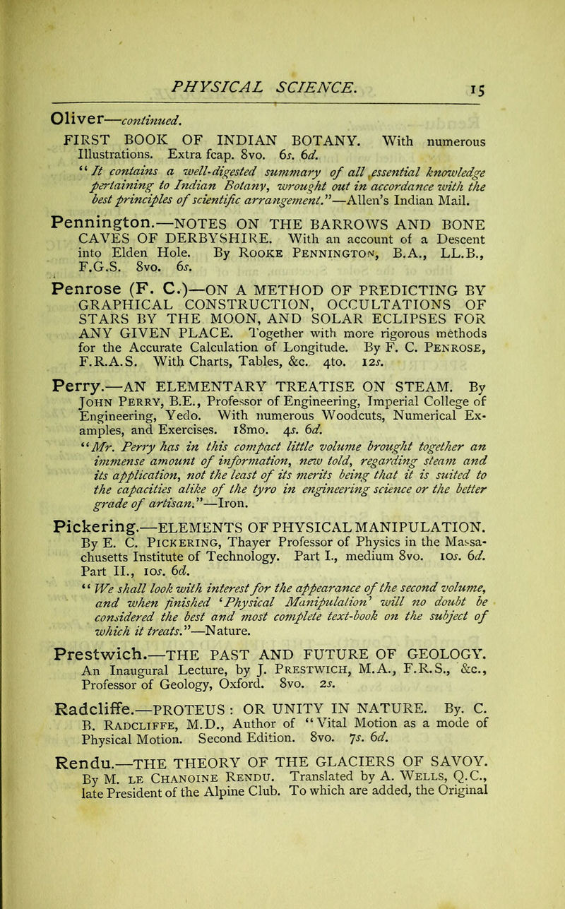 Olive r—continued. FIRST BOOK OF INDIAN BOTANY. With numerous Illustrations. Extra fcap. 8vo. 6s. 6d. ‘ ‘ It contains a well-digested summary of alf essential knowledge p&'laining to Indian Botany, wrought out in accordance with the best principles of scientific arrangement.”—Allen’s Indian Mail. Pennington.—NOTES ON THE BARROWS AND BONE CAVES OF DERBYSHIRE. With an account of a Descent into Elden Hole. By Rooke Pennington, B.A., LL.B., F.G.S. 8vo. 6s. Penrose (F. C.)—ON A METHOD OF PREDICTING BY GRAPHICAL CONSTRUCTION, OCCULTATIONS OF STARS BY THE MOON, AND SOLAR ECLIPSES FOR ANY GIVEN PLACE. Together with more rigorous methods for the Accurate Calculation of Longitude. By F. C. Penrose, F.R.A.S. With Charts, Tables, &c. 410. 12s. Perry.—AN ELEMENTARY TREATISE ON STEAM. By John Perry, B.E., Professor of Engineering, Imperial College of Engineering, Yedo. With numerous Woodcuts, Numerical Ex- amples, and Exercises. i8mo. 4s. 6d. “Mr. Perry has in this compact little volume brought together an immense amount of information, new told, regarding steam and its application, not the least of its merits being that it is suited to the capacities alike of the tyro in engineering science or the better grade of artisan.”—Iron. Pickering.—ELEMENTS OF PHYSICAL MANIPULATION. By E. C. Pickering, Thayer Professor of Physics in the Massa- chusetts Institute of Technology. Part I., medium 8vo. ioj. 6d. Part II., ioj. 6d. “ We shall look with interest for the appearance of the second volume, and when finished 1 Physical Manipulation’ will no doubt be considered the best and most complete text-book on the subject of which it treats.”—Nature. Prestwich.—THE PAST AND FUTURE OF GEOLOGY. An Inaugural Lecture, by J. Prestwich, M.A., F.R.S., &c.. Professor of Geology, Oxford. 8vo. 2s. Radcliffe.—PROTEUS : OR UNITY IN NATURE. By. C. B. Radcliffe, M.D., Author of “Vital Motion as a mode of Physical Motion. Second Edition. 8vo. 7j. 6d. Rendu.—THE THEORY OF THE GLACIERS OF SAVOY. By M. le Chanoine Rendu. Translated by A. Wells, Q.C., late President of the Alpine Club. To which are added, the Original