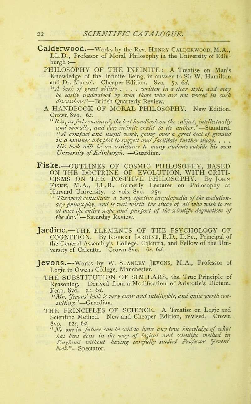 Calderwood.—Works by the Rev. Henry Calderwood, M.A., LL.D., Professor of Moral Philosophy in the University of Edin- burgh :— PHILOSOPHY OF THE INFINITE: A Treatise on Man’s Knowledge of the Infinite Being, in answer to Sir W. Hamilton and Dr. Mansel. Cheaper Edition. 8vo. 7s. 6d. “A book of great ability .... written in a clear style, and may be easily understood by even those who are not versed in such discussions.”—British Quarterly Review. A HANDBOOK OF MORAL PHILOSOPHY. New Edition. Crown 8vo. 6s. “ It is, we feel convinced, the best handbook on the subject, intellectually and morally, and does infinite credit to its author.1—Standard. “ A compact and useful work, going' over a great deal of ground in a manner adapted to suggest and facilitate further study. . . . His book will be an assistance to many students outside his oavn University of Edinburgh. —Guardian. Fiske.—OUTLINES OF COSMIC PHILOSOPHY, BASED ON THE DOCTRINE OF EVOLUTION, WITH CRITI- CISMS ON THE POSITIVE PHILOSOPHY. By John Fiske, M.A., LL.B., formerly Lecturer on Philosophy at Harvard University. 2 vols. 8vo. 25s. “ The work constitiites a very effective encyclopaedia of the evolution- ary philosophy, and is well worth the study of all who wish to see at once the entire scope and purport of the scientific dogmatism of the day.”—Saturday Review. Jardine.—THE ELEMENTS OF THE PSYCHOLOGY OF COGNITION. By Robert Jardine, B.D., D.Sc., Principal of thp General Assembly’s College. Calcutta, and Fellow of the Uni- versity of Calcutta. Crown 8vo. 6s. 6d. Jevons.—Works by W. Stanley Jevons, M.A., Professor of Logic in Owens College, Manchester. THE SUBSTITUTION OF SIMILARS, the True Principle of Reasoning. Derived from a Modification of Aristotle’s Dictum. Fcap. 8vo. 2s. 6d. “Mr. Jevons' book is very clear and intelligible, and quite worth con- sulting. ”—Guardian. THE PRINCIPLES OF SCIENCE. A Treatise on Logic and Scientific Method. New and Cheaper Edition, revised. Crown 8vo. 12s. 6d. “ Ho one in future can be said to have any true knowledge of 7uhal has been done in the way of logical and scientific method in England without having carefully studied Professor Jevons' book-—Spectator.