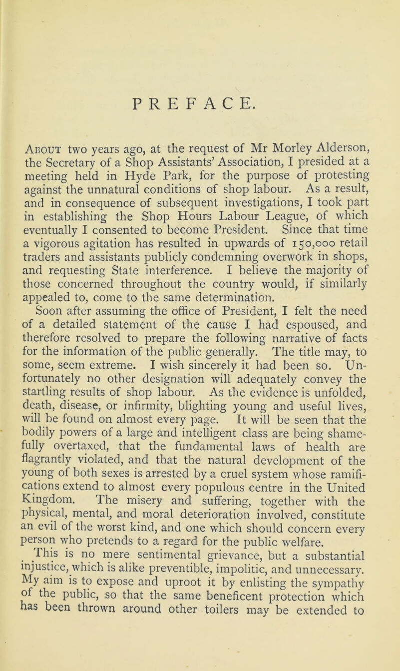 PREFACE. About two years ago, at the request of Mr Morley Alderson, the Secretary of a Shop Assistants’ Association, I presided at a meeting held in Hyde Park, for the purpose of protesting against the unnatural conditions of shop labour. As a result, and in consequence of subsequent investigations, I took part in establishing the Shop Hours Labour League, of which eventually I consented to become President. Since that time a vigorous agitation has resulted in upwards of 150,000 retail traders and assistants publicly condemning overwork in shops, and requesting State interference. I believe the majority of those concerned throughout the country would, if similarly appealed to, come to the same determination. Soon after assuming the office of President, I felt the need of a detailed statement of the cause I had espoused, and therefore resolved to prepare the following narrative of facts for the information of the public generally. The title may, to some, seem extreme. I wish sincerely it had been so. Un- fortunately no other designation will adequately convey the startling results of shop labour. As the evidence is unfolded, death, disease, or infirmity, blighting young and useful lives, will be found on almost every page. It will be seen that the bodily powers of a large and intelligent class are being shame- fully overtaxed, that the fundamental laws of health are flagrantly violated, and that the natural development of the young of both sexes is arrested by a cruel system whose ramifi- cations extend to almost every populous centre in the United Kingdom. The misery and suffering, together with the physical, mental, and moral deterioration involved, constitute an evil of the worst kind, and one which should concern every person who pretends to a regard for the public welfare. This is no mere sentimental grievance, but a substantial injustice, which is alike preventible, impolitic, and unnecessary. My aim is to expose and uproot it by enlisting the sympathy of the public, so that the same beneficent protection which has been thrown around other toilers may be extended to