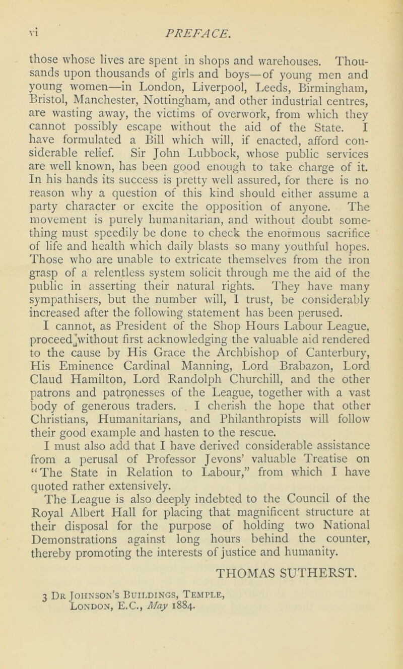 those whose lives are spent in shops and warehouses. Thou- sands upon thousands of girls and boys—of young men and young women—in London, Liverpool, Leeds, Birmingham, Bristol, Manchester, Nottingham, and other industrial centres, are wasting away, the victims of overwork, from which they cannot possibly escape without the aid of the State. I have formulated a Bill which will, if enacted, afford con- siderable relief. Sir John Lubbock, whose public services are well known, has been good enough to take charge of it. In his hands its success is pretty well assured, for there is no reason why a question of this kind should either assume a party character or excite the opposition of anyone. The movement is purely humanitarian, and without doubt some- thing must speedily be done to check the enormous sacrifice of life and health which daily blasts so many youthful hopes. Those who are unable to extricate themselves from the iron grasp of a relentless system solicit through me the aid of the public in asserting their natural rights. They have many sympathisers, but the number will, 1 trust, be considerably increased after the following statement has been perused. I cannot, as President of the Shop Hours Labour League, proceedjwithout first acknowledging the valuable aid rendered to the cause by His Grace the Archbishop of Canterbury, His Eminence Cardinal Manning, Lord Brabazon, Lord Claud Hamilton, Lord Randolph Churchill, and the other patrons and patronesses of the League, together with a vast body of generous traders. I cherish the hope that other Christians, Humanitarians, and Philanthropists will follow their good example and hasten to the rescue. I must also add that I have derived considerable assistance from a perusal of Professor Jevons’ valuable Treatise on “The State in Relation to Labour,” from which I have quoted rather extensively. The League is also deeply indebted to the Council of the Royal Albert Hall for placing that magnificent structure at their disposal for the purpose of holding two National Demonstrations against long hours behind the counter, thereby promoting the interests of justice and humanity. THOMAS SUTHERST. 3 Dr Johnson’s Buildings, Temple, London, E.C., May 1884.
