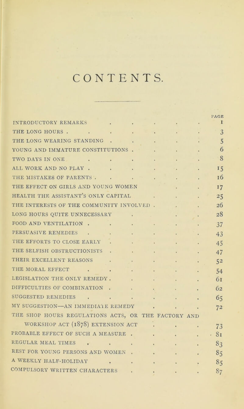 CONTENTS PAGE INTRODUCTORY REMARKS ..... I THE LONG HOURS ....... 3 THE LONG WEARING STANDING ..... 5 YOUNG AND IMMATURE CONSTITUTIONS .... 6 TWO DAYS IN ONE ...... 8 ALL WORK AND NO PLAY . . . . . 15 THE MISTAKES OF PARENTS . . . . . 16 THE EFFECT ON GIRLS AND YOUNG WOMEN . . 17 HEALTH THE ASSISTANT’S ONLY CAPITAL ... 25 THE INTERESTS OF THE COMMUNITY INVOLVED ... 26 LONG HOURS QUITE UNNECESSARY . 28 FOOD AND VENTILATION ...... 37 PERSUASIVE REMEDIES ...... 43 THE EFFORTS TO CLOSE EARLY ..... 45 THE SELFISH OBSTRUCTIONISTS ..... 47 THEIR EXCELLENT REASONS ..... 52 THE MORAL EFFECT ...... 54 LEGISLATION THE ONLY REMEDY ..... 6l DIFFICULTIES OF COMBINATION ..... 62 SUGGESTED REMEDIES ...... 65 MY SUGGESTION—AN IMMEDIATE REMEDY ... 72 THE SHOP HOURS REGULATIONS ACTS, OR THE FACTORY AND WORKSHOP ACT (1878) EXTENSION ACT . . -73 PROBABLE EFFECT OF SUCH A MEASURE . . . . • 8l REGULAR MEAL TIMES ...... 83 REST FOR YOUNG PERSONS AND WOMEN .... 85 A WEEKLY HALF-HOLIDAY ..... 85 COMPULSORY WRITTEN CHARACTERS .... 87