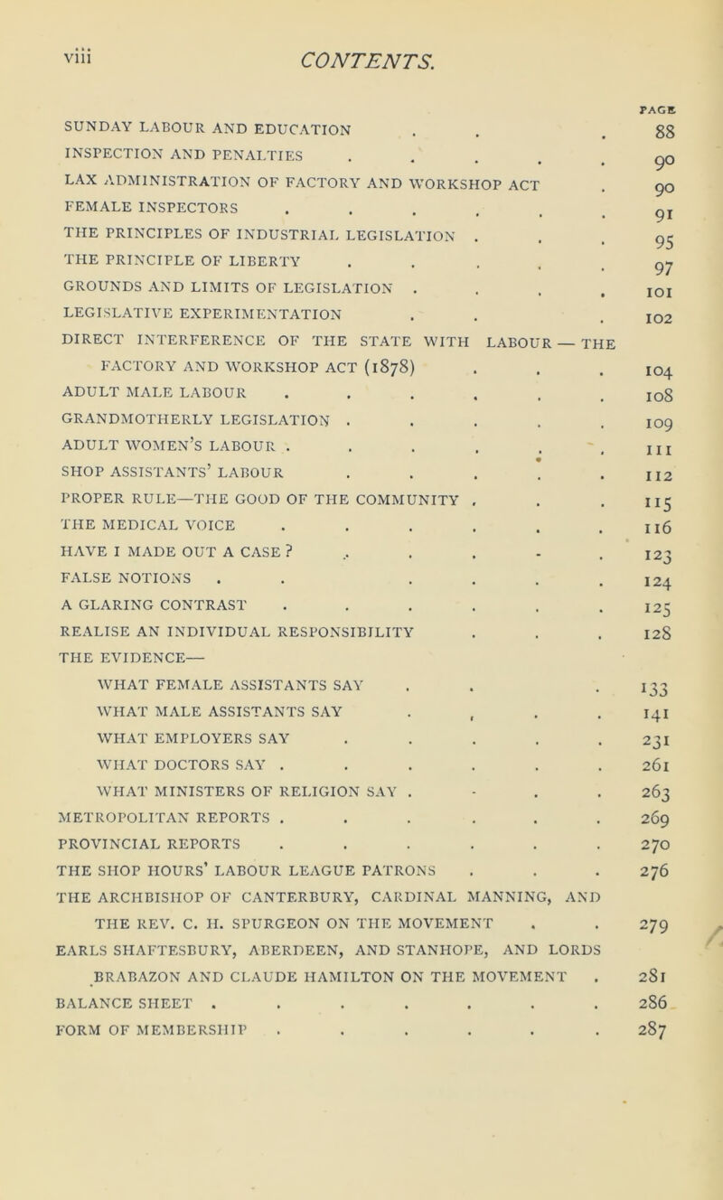 SUNDAY LABOUR AND EDUCATION INSPECTION AND PENALTIES LAX ADMINISTRATION OF FACTORY AND WORKSHOP ACT FEMALE INSPECTORS . THE PRINCIPLES OF INDUSTRIAL LEGISLATION . THE PRINCIPLE OF LIBERTY . GROUNDS AND LIMITS OF LEGISLATION . LEGISLATIVE EXPERIMENTATION DIRECT INTERFERENCE OF THE STATE WITH LABOUR — TH FACTORY AND WORKSHOP ACT (1878) ADULT MALE LABOUR ..... GRANDMOTHERLY LEGISLATION .... ADULT WOMEN’S LABOUR ..... SHOP ASSISTANTS’ LABOUR .... PROPER RULE—THE GOOD OF THE COMMUNITY . THE MEDICAL VOICE ..... HAVE I MADE OUT A CASE ?,...- FALSE NOTIONS . . ... A GLARING CONTRAST ..... REALISE AN INDIVIDUAL RESPONSIBILITY THE EVIDENCE— WHAT FEMALE ASSISTANTS SAY WHAT MALE ASSISTANTS SAY WHAT EMPLOYERS SAY .... WHAT DOCTORS SAY ..... WHAT MINISTERS OF RELIGION SAY . METROPOLITAN REPORTS ..... PROVINCIAL REPORTS ..... THE SHOP HOURS’ LABOUR LEAGUE PATRONS THE ARCHBISHOP OF CANTERBURY, CARDINAL MANNING, ANI THE REV. C. H. SPURGEON ON THE MOVEMENT EARLS SHAFTESBURY, ABERDEEN, AND STANHOPE, AND LORD BRABAZON AND CLAUDE HAMILTON ON THE MOVEMENT BALANCE SHEET ...... FORM OF MEMBERSHIP ..... E PAGE 88 90 90 91 95 97 101 102 104 108 109 hi 112 ”5 116 123 124 125 128 i33 141 231 261 263 269 270 276 279 2S1 2S6 287