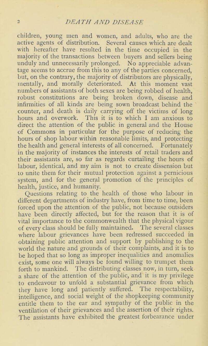 children, young men and women, and adults, who are the active agents of distribution. Several causes which are dealt with hereafter have resulted in the time occupied in the majority of the transactions between buyers and sellers being unduly and unnecessarily prolonged. No appreciable advan- tage seems to accrue from this to any of the parties concerned, but, on the contrary, the majority of distributors are physically, mentally, and morally deteriorated. At this moment vast numbers of assistants of both sexes are being robbed of health, robust constitutions are being broken down, disease and infirmities of all kinds are being sown broadcast behind the counter, and death is daily carrying off the victims of long hours and overwork. This it is to which I am anxious to direct the attention of the public in general and the House of Commons in particular for the purpose of reducing the hours of shop labour within reasonable limits, and protecting the health and general interests of all concerned. Fortunately in the majority of instances the interests of retail traders and their assistants are, so far as regards curtailing the hours of labour, identical, and my aim is not to create dissension but to unite them for their mutual protection against a pernicious system, and for the general promotion of the principles of health, justice, and humanity. Questions relating to the health of those who labour in different departments of industry have, from time to time, been forced upon the attention of the public, not because outsiders have been directly affected, but for the reason that it is of vital importance to the commonwealth that the physical vigour of every class should be fully maintained. The several classes where labour grievances have been redressed succeeded in obtaining public attention and support by publishing to the world the nature and grounds of their complaints, and it is to be hoped that so long as improper inequalities and anomalies exist, some one will always be found willing to trumpet them forth to mankind. The distributing classes now, in turn, seek a share of the attention of the public, and it is my privilege to endeavour to unfold a substantial grievance from which they have long and patiently suffered. The respectability, intelligence, and social weight of the shopkeeping community entitle them to the ear and sympathy of the public in the ventilation of their grievances and the assertion of their rights. The assistants have exhibited the greatest forbearance under