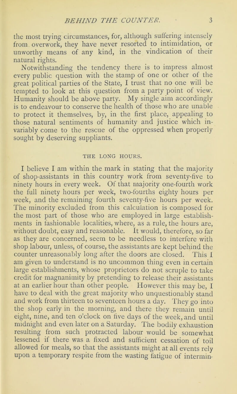 the most trying circumstances, for, although suffering intensely from overwork, they have never resorted to intimidation, or unworthy means of any kind, in the vindication of their natural rights. Notwithstanding the tendency there is to impress almost every public question with the stamp of one or other of the great political parties of the State, I trust that no one will be tempted to look at this question from a party point of view. Humanity should be above party. My single aim accordingly is to endeavour to conserve the health of those who are unable to protect it themselves, by, in the first place, appealing to those natural sentiments of humanity and justice which in- variably come to the rescue of the oppressed when properly sought by deserving suppliants. THE LONG HOURS. I believe I am within the mark in stating that the majority of shop-assistants in this country work from seventy-five to ninety hours in every week. Of that majority one-fourth work the full ninety hours per week, two-fourths eighty hours per week, and the remaining fourth seventy-five hours per week. The minority excluded from this calculation is composed for the most part of those who are employed in large establish- ments in fashionable localities, where, as a rule, the hours are, without doubt, easy and reasonable. It would, therefore, so far as they are concerned, seem to be needless to interfere with shop labour, unless, of course, the assistants are kept behind the counter unreasonably long after the doors are closed. This I am given to understand is no uncommon thing even in certain large establishments, whose proprietors do not scruple to take credit for magnanimity by pretending to release their assistants at an earlier hour than other people. However this may be, I have to deal with the great majority who unquestionably stand and work from thirteen to seventeen hours a day. They go into the shop early in the morning, and there they remain until eight, nine, and ten o’clock on five days of the week, and until midnight and even later on a Saturday. The bodily exhaustion resulting from such protracted labour would be somewhat lessened if there was a fixed and sufficient cessation of toil allowed for meals, so that the assistants might at all events rely upon a temporary respite from the wasting fatigue of intermin-