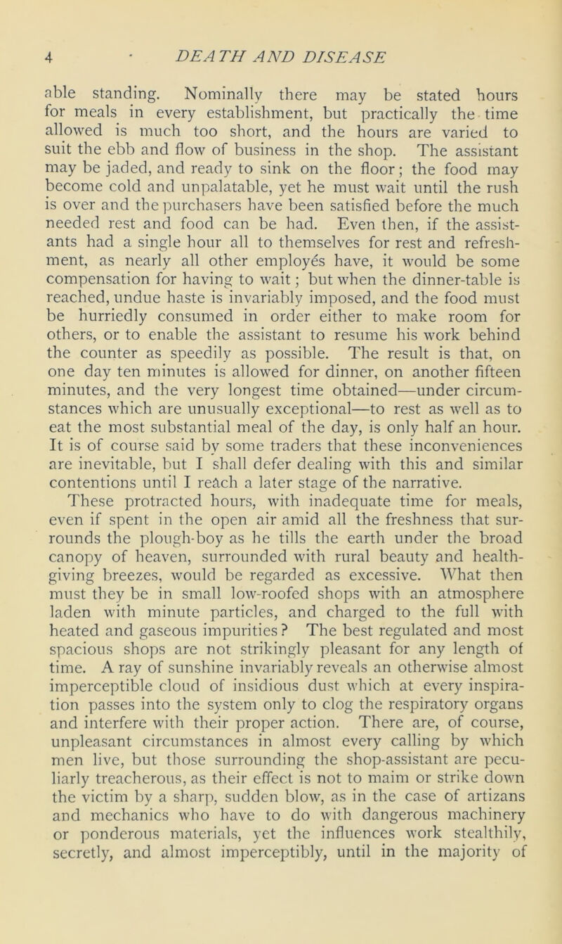 able standing. Nominally there may be stated hours for meals in every establishment, but practically the time allowed is much too short, and the hours are varied to suit the ebb and flow of business in the shop. The assistant may be jaded, and ready to sink on the floor; the food may become cold and unpalatable, yet he must wait until the rush is over and the purchasers have been satisfied before the much needed rest and food can be had. Even then, if the assist- ants had a single hour all to themselves for rest and refresh- ment, as nearly all other employes have, it would be some compensation for having to wait; but when the dinner-table is reached, undue haste is invariably imposed, and the food must be hurriedly consumed in order either to make room for others, or to enable the assistant to resume his work behind the counter as speedily as possible. The result is that, on one day ten minutes is allowed for dinner, on another fifteen minutes, and the very longest time obtained—under circum- stances which are unusually exceptional—to rest as well as to eat the most substantial meal of the day, is only half an hour. It is of course said by some traders that these inconveniences are inevitable, but I shall defer dealing with this and similar contentions until I reAch a later stage of the narrative. These protracted hours, with inadequate time for meals, even if spent in the open air amid all the freshness that sur- rounds the plough-boy as he tills the earth under the broad canopy of heaven, surrounded with rural beauty and health- giving breezes, would be regarded as excessive. What then must they be in small low-roofed shops with an atmosphere laden with minute particles, and charged to the full with heated and gaseous impurities ? The best regulated and most spacious shops are not strikingly pleasant for any length of time. A ray of sunshine invariably reveals an otherwise almost imperceptible cloud of insidious dust which at every inspira- tion passes into the system only to clog the respiratory organs and interfere with their proper action. There are, of course, unpleasant circumstances in almost every calling by which men live, but those surrounding the shop-assistant are pecu- liarly treacherous, as their effect is not to maim or strike down the victim by a sharp, sudden blow, as in the case of artizans and mechanics who have to do with dangerous machinery or ponderous materials, yet the influences work stealthily, secretly, and almost imperceptibly, until in the majority of