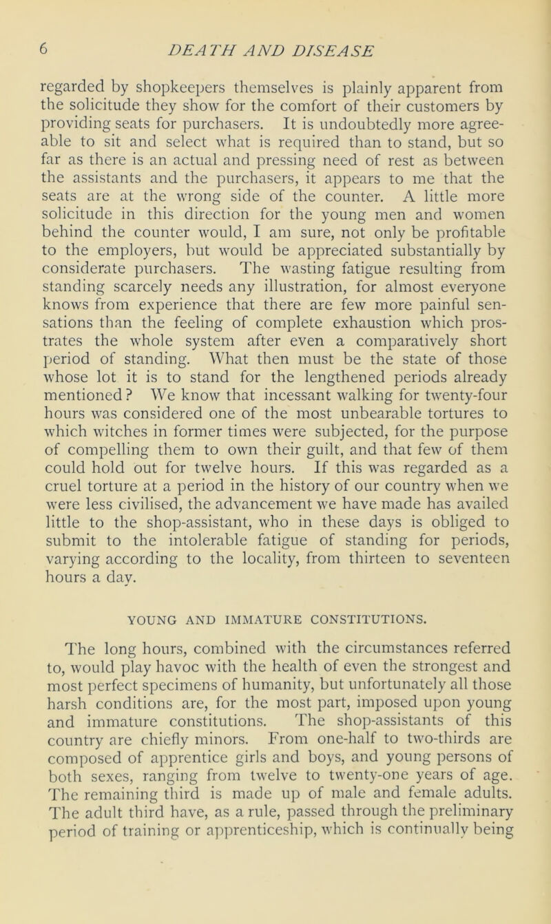 regarded by shopkeepers themselves is plainly apparent from the solicitude they show for the comfort of their customers by providing seats for purchasers. It is undoubtedly more agree- able to sit and select what is required than to stand, but so far as there is an actual and pressing need of rest as between the assistants and the purchasers, it appears to me that the seats are at the wrong side of the counter. A little more solicitude in this direction for the young men and women behind the counter would, I am sure, not only be profitable to the employers, but would be appreciated substantially by considerate purchasers. The wasting fatigue resulting from standing scarcely needs any illustration, for almost everyone knows from experience that there are few more painful sen- sations than the feeling of complete exhaustion which pros- trates the whole system after even a comparatively short period of standing. What then must be the state of those whose lot it is to stand for the lengthened periods already mentioned ? We know that incessant walking for twenty-four hours was considered one of the most unbearable tortures to which witches in former times were subjected, for the purpose of compelling them to own their guilt, and that few of them could hold out for twelve hours. If this was regarded as a cruel torture at a period in the history of our country when we were less civilised, the advancement we have made has availed little to the shop-assistant, who in these days is obliged to submit to the intolerable fatigue of standing for periods, varying according to the locality, from thirteen to seventeen hours a day. YOUNG AND IMMATURE CONSTITUTIONS. The long hours, combined with the circumstances referred to, would play havoc with the health of even the strongest and most perfect specimens of humanity, but unfortunately all those harsh conditions are, for the most part, imposed upon young and immature constitutions. The shop-assistants of this country are chiefly minors. From one-half to two-thirds are composed of apprentice girls and boys, and young persons of both sexes, ranging from twelve to twenty-one years of age. The remaining third is made up of male and female adults. The adult third have, as a rule, passed through the preliminary period of training or apprenticeship, which is continually being