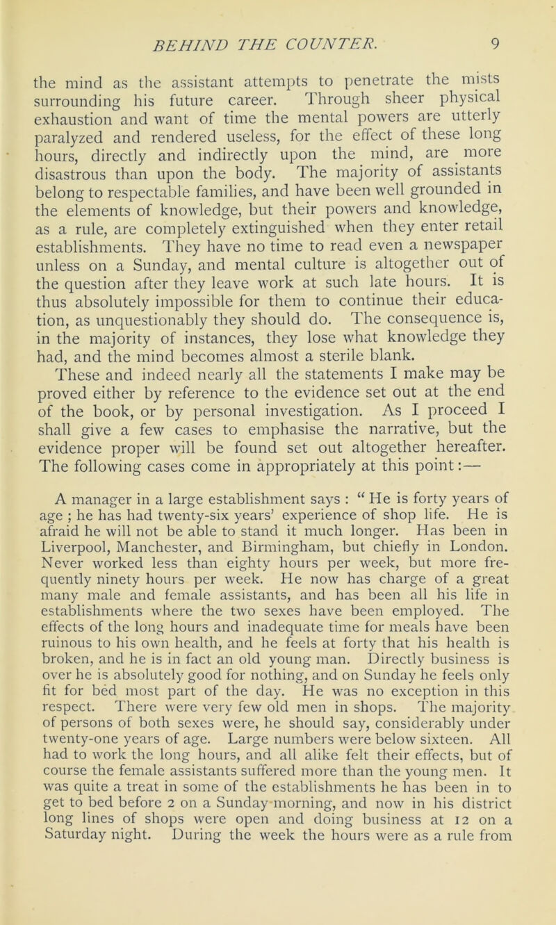 the mind as the assistant attempts to penetrate the mists surrounding his future career. Through sheer physical exhaustion and want of time the mental powers are utterly paralyzed and rendered useless, for the effect of these long hours, directly and indirectly upon the mind, are more disastrous than upon the body. The majority of assistants belong to respectable families, and have been well grounded in the elements of knowledge, but their powers and knowledge, as a rule, are completely extinguished when they enter retail establishments. They have no time to read even a newspaper unless on a Sunday, and mental culture is altogether out of the question after they leave work at such late hours. It is thus absolutely impossible for them to continue their educa- tion, as unquestionably they should do. The consequence is, in the majority of instances, they lose what knowledge they had, and the mind becomes almost a sterile blank. These and indeed nearly all the statements I make may be proved either by reference to the evidence set out at the end of the book, or by personal investigation. As I proceed I shall give a few cases to emphasise the narrative, but the evidence proper will be found set out altogether hereafter. The following cases come in appropriately at this point: — A manager in a large establishment says : “ He is forty years of age ; he has had twenty-six years’ experience of shop life. He is afraid he will not be able to stand it much longer. Has been in Liverpool, Manchester, and Birmingham, but chiefly in London. Never worked less than eighty hours per week, but more fre- quently ninety hours per week. He now has charge of a great many male and female assistants, and has been all his life in establishments where the two sexes have been employed. The effects of the long hours and inadequate time for meals have been ruinous to his own health, and he feels at forty that his health is broken, and he is in fact an old young man. Directly business is over he is absolutely good for nothing, and on Sunday he feels only fit for bed most part of the day. He was no exception in this respect. There were very few old men in shops. The majority of persons of both sexes were, he should say, considerably under twenty-one years of age. Large numbers were below sixteen. All had to work the long hours, and all alike felt their effects, but of course the female assistants suffered more than the young men. It was quite a treat in some of the establishments he has been in to get to bed before 2 on a Sunday-morning, and now in his district long lines of shops were open and doing business at 12 on a Saturday night. During the week the hours were as a rule from