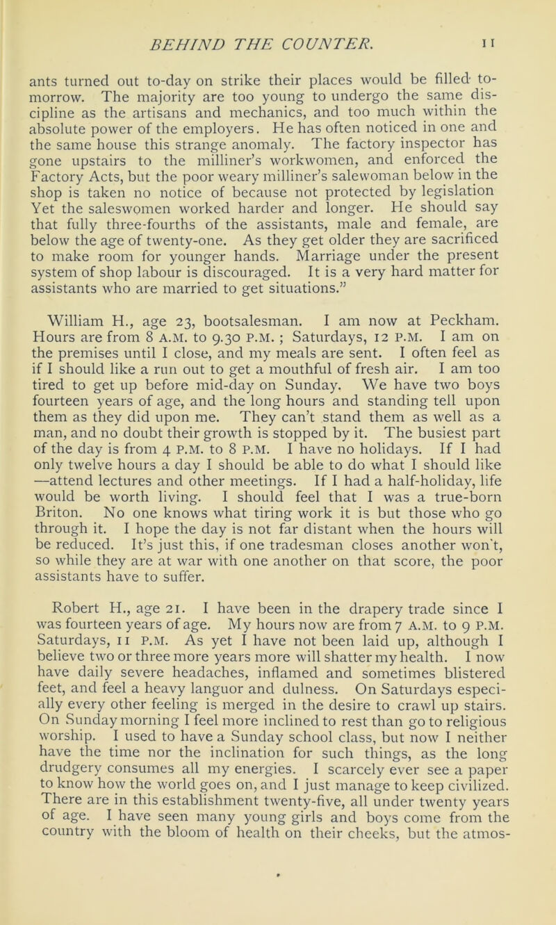 ants turned out to-day on strike their places would be filled to- morrow. The majority are too young to undergo the same dis- cipline as the artisans and mechanics, and too much within the absolute power of the employers. He has often noticed in one and the same house this strange anomaly. The factory inspector has gone upstairs to the milliner’s workwomen, and enforced the Factory Acts, but the poor weary milliner’s salewoman below in the shop is taken no notice of because not protected by legislation Yet the saleswomen worked harder and longer. He should say that fully three-fourths of the assistants, male and female, are below the age of twenty-one. As they get older they are sacrificed to make room for younger hands. Marriage under the present system of shop labour is discouraged. It is a very hard matter for assistants who are married to get situations.” William H., age 23, bootsalesman. I am now at Peckham. Hours are from 8 A.M. to 9.30 P.M. ; Saturdays, 12 P.M. I am on the premises until I close, and my meals are sent. I often feel as if I should like a run out to get a mouthful of fresh air. I am too tired to get up before mid-day on Sunday. We have two boys fourteen years of age, and the long hours and standing tell upon them as they did upon me. They can’t stand them as well as a man, and no doubt their growth is stopped by it. The busiest part of the day is from 4 P.M. to 8 P.M. I have no holidays. If I had only twelve hours a day I should be able to do what I should like —attend lectures and other meetings. If I had a half-holiday, life would be worth living. I should feel that I was a true-born Briton. No one knows what tiring work it is but those who go through it. I hope the day is not far distant when the hours will be reduced. It’s just this, if one tradesman closes another won't, so while they are at war with one another on that score, the poor assistants have to suffer. Robert H., age 21. I have been in the drapery trade since I was fourteen years of age. My hours now are from 7 A.M. to 9 P.M. Saturdays, 11 P.M. As yet I have not been laid up, although I believe two or three more years more will shatter my health. I now have daily severe headaches, inflamed and sometimes blistered feet, and feel a heavy languor and dulness. On Saturdays especi- ally every other feeling is merged in the desire to crawl up stairs. On Sunday morning I feel more inclined to rest than go to religious worship. I used to have a Sunday school class, but now I neither have the time nor the inclination for such things, as the long drudgery consumes all my energies. I scarcely ever see a paper to know how the world goes on, and I just manage to keep civilized. There are in this establishment twenty-five, all under twenty years of age. I have seen many young girls and boys come from the country with the bloom of health on their cheeks, but the atnios-