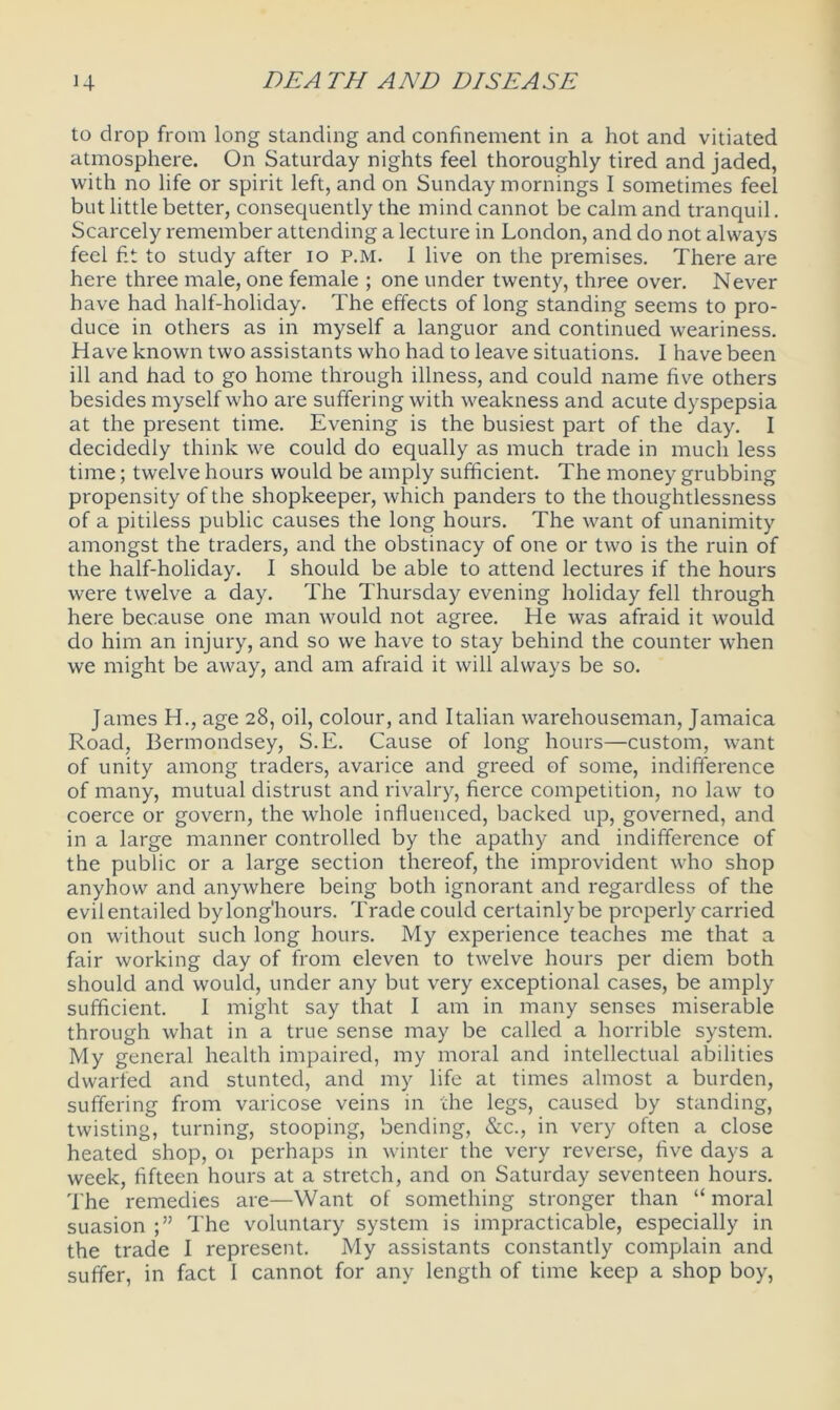 to drop from long standing and confinement in a hot and vitiated atmosphere. On Saturday nights feel thoroughly tired and jaded, with no life or spirit left, and on Sunday mornings I sometimes feel but little better, consequently the mind cannot be calm and tranquil. Scarcely remember attending a lecture in London, and do not always feel hi to study after io p.m. I live on the premises. There are here three male, one female ; one under twenty, three over. Never have had half-holiday. The effects of long standing seems to pro- duce in others as in myself a languor and continued weariness. Have known two assistants who had to leave situations. I have been ill and had to go home through illness, and could name five others besides myself who are suffering with weakness and acute dyspepsia at the present time. Evening is the busiest part of the day. I decidedly think we could do equally as much trade in much less time; twelve hours would be amply sufficient. The money grubbing propensity of the shopkeeper, which panders to the thoughtlessness of a pitiless public causes the long hours. The want of unanimity amongst the traders, and the obstinacy of one or two is the ruin of the half-holiday. I should be able to attend lectures if the hours were twelve a day. The Thursday evening holiday fell through here because one man would not agree. He was afraid it would do him an injury, and so we have to stay behind the counter when we might be away, and am afraid it will always be so. James H., age 28, oil, colour, and Italian warehouseman, Jamaica Road, Bermondsey, S.E. Cause of long hours—custom, want of unity among traders, avarice and greed of some, indifference of many, mutual distrust and rivalry, fierce competition, no law to coerce or govern, the whole influenced, backed up, governed, and in a large manner controlled by the apathy and indifference of the public or a large section thereof, the improvident who shop anyhow and anywhere being both ignorant and regardless of the evilentailed bylong'hours. Trade could certainly be properly carried on without such long hours. My experience teaches me that a fair working day of from eleven to twelve hours per diem both should and would, under any but very exceptional cases, be amply sufficient. I might say that I am in many senses miserable through what in a true sense may be called a horrible system. My general health impaired, my moral and intellectual abilities dwarfed and stunted, and my life at times almost a burden, suffering from varicose veins in the legs, caused by standing, twisting, turning, stooping, bending, &c., in very often a close heated shop, 01 perhaps in winter the very reverse, five days a week, fifteen hours at a stretch, and on Saturday seventeen hours. The remedies are—Want of something stronger than “ moral suasion The voluntary system is impracticable, especially in the trade I represent. My assistants constantly complain and suffer, in fact I cannot for any length of time keep a shop boy,