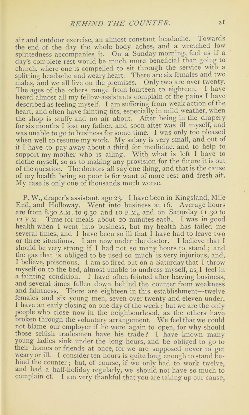 air and outdoor exercise, an almost constant headache. Towards the end of the day the whole body aches, and a wretched low spiritedness accompanies it. On a Sunday morning, feel as if a day’s complete rest would be much more beneficial than going to church, where one is compelled to sit through the service with a splitting headache and weary heart. There are six females and two males, and we all live on the premises. Only two are over twenty. The ages of the others range from fourteen to eighteen. I have heard almost all my fellow-assistants complain of the pains I have described as feeling myself. I am suffering from weak action of the heart, and often have fainting fits, especially in mild weather, when the shop is stuffy and no air about. After being in the drapery for six months I lost my father, and soon after was ill myself, and was unable to go to business for some time. I was only too pleased when well to resume my work. My salary is very small, and out of it I have to pay away about a third for medicine, and to help to support my mother who is ailing. With what is left I have to clothe myself, so as to making any provision for the future it is out of the question. The doctors all say one thing, and that is the cause of my health being so poor is for want of more rest and fresh air. My case is only one of thousands much worse. P. W., draper’s assistant, age 23. I have been in Kingsland, Mile End, and Holloway. Went into business at 16. Average hours are from 8.30 A.M. to 9.30 and 10 P.M., and on Saturday 11.30 to 12 P.M. Time for meals about 20 minutes each. I was in good health when I went into business, but my health has failed me several times, and I have been so ill that I have had to leave two or three situations. I am now under the doctor. I believe that I should be very strong if I had not so many hours to stand ; and the gas that is obliged to be used so much is very injurious, and, I believe, poisonous. I am so tired out on a Saturday that I throw myself on to the bed, almost unable to undress myself, as. I feel in a fainting condition. I have often fainted after leaving business, and several times fallen down behind the counter from weakness and faintness. There are eighteen in this establishment—twelve females and six young men, seven over twenty and eleven under. I have an early closing on one day of the week ; but we are the only people who close now in the neighbourhood, as the others have broken through the voluntary arrangement. We feel that we could not blame our employer if he were again to open, for why should those selfish tradesmen have his trade ? I have known many young ladies sink under the long hours, and be obliged to go to their homes or friends at once, for we are supposed never to get weary or ill. I consider ten hours is quite long enough to stand be- hind the counter ; but, of course, if we only had to work twelve, and had a half-holiday regularly, we should not have so much to complain of. I am very thankful that you are taking up our cause,