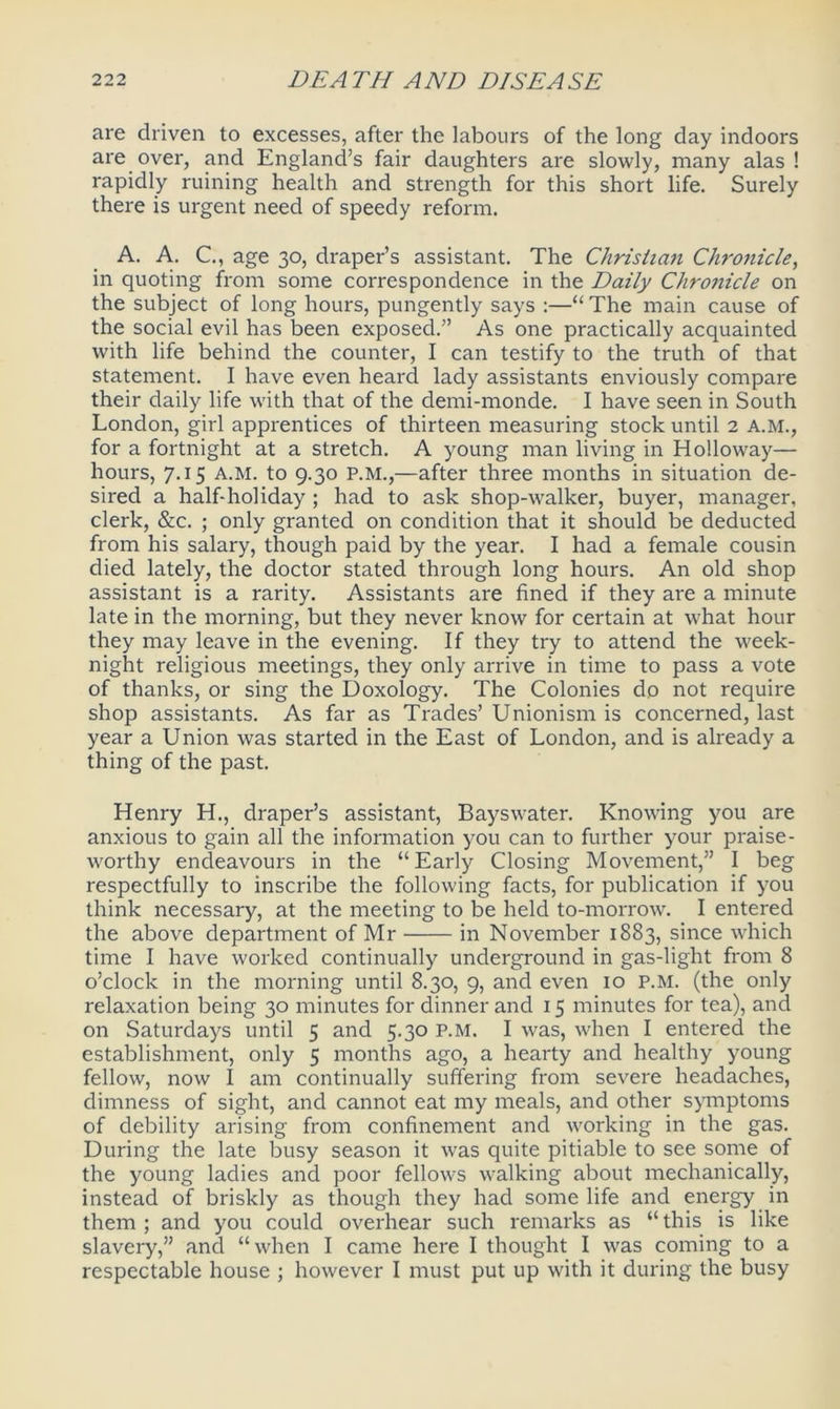 are driven to excesses, after the labours of the long day indoors are over, and England’s fair daughters are slowly, many alas! rapidly ruining health and strength for this short life. Surely there is urgent need of speedy reform. A. A. C., age 30, draper’s assistant. The Christian Chronicle, in quoting from some correspondence in the Daily Chronicle on the subject of long hours, pungently says :—“The main cause of the social evil has been exposed.” As one practically acquainted with life behind the counter, I can testify to the truth of that statement. I have even heard lady assistants enviously compare their daily life with that of the demi-monde. I have seen in South London, girl apprentices of thirteen measuring stock until 2 A.M., for a fortnight at a stretch. A young man living in Holloway— hours, 7.15 a.m. to 9.30 P.M.,—after three months in situation de- sired a half-holiday ; had to ask shop-walker, buyer, manager, clerk, See. ; only granted on condition that it should be deducted from his salary, though paid by the year. I had a female cousin died lately, the doctor stated through long hours. An old shop assistant is a rarity. Assistants are fined if they are a minute late in the morning, but they never know for certain at what hour they may leave in the evening. If they try to attend the week- night religious meetings, they only arrive in time to pass a vote of thanks, or sing the Doxology. The Colonies do not require shop assistants. As far as Trades’ Unionism is concerned, last year a Union was started in the East of London, and is already a thing of the past. Henry H., draper’s assistant, Bayswater. Knowing you are anxious to gain all the information you can to further your praise- worthy endeavours in the “ Early Closing Movement,” I beg respectfully to inscribe the following facts, for publication if you think necessary, at the meeting to be held to-morrow. I entered the above department of Mr in November 1883, since which time I have worked continually underground in gas-light from 8 o’clock in the morning until 8.30, 9, and even 10 P.M. (the only relaxation being 30 minutes for dinner and 15 minutes for tea), and on Saturdays until 5 and 5.30 P.M. I was, when I entered the establishment, only 5 months ago, a hearty and healthy young fellow, now I am continually suffering from severe headaches, dimness of sight, and cannot eat my meals, and other symptoms of debility arising from confinement and working in the gas. During the late busy season it was quite pitiable to see some of the young ladies and poor fellows walking about mechanically, instead of briskly as though they had some life and energy in them ; and you could overhear such remarks as “ this is like slavery,” and “when I came here I thought I was coming to a respectable house ; however I must put up with it during the busy