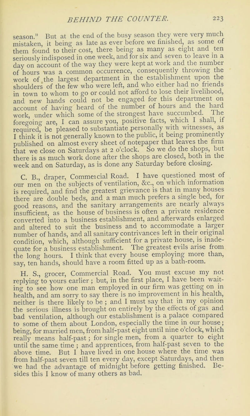 season.” But at the end of the busy season they were very much mistaken, it being as late as ever before we finished, as some of them found to their cost, there being as many as eight and ten seriously indisposed in one week, and for six and seven to lea\c in a day on account of the way they weie kept at woik and the number of hours was a common occurrence, consequently throwing the work of the largest department in the establishment upon the shoulders of the few who were left, and who eithei had no fiiends in town to whom to go or could not afford to lose their livelihood, and new hands could not be engaged for this department on account of having heard of the number of hours and the hard work, under which some of the strongest have succumbed. The foregoing are, I can assure you, positive facts, which I shall, if required, be pleased to substantiate personally with witnesses, as I think it is not generally known to the public, it being prominently published on almost every sheet of notepaper that leaves the firm that we close on Saturdays at 2 o’clock. So we do the shops, but there is as much work done after the shops are closed, both in the week and on Saturday, as is done any Saturday before closing. C. B., draper, Commeicial Road. I have questioned most of our men on the subjects of ventilation, &c., on which infoimation is required, and find the greatest grievance is that in many houses there are double beds, and a man much prefers a single bed, for good reasons, and the sanitary arrangements are nearly always insufficient, as the house of business is often a private residence converted into a business establishment, and afterwards enlarged and altered to suit the business and to accommodate a larger number of hands, and all sanitary contrivances left in their original condition, which, although sufficient for a private house, is inade- quate for a business establishment. The greatest evils arise from the long hours. I think that every house employing more than, say, ten hands, should have a room fitted up as a bath-room. H. S., grocer, Commercial Road. You must excuse my not replying to yours earlier ; but, in the first place, I have been wait- ing to see how one man employed in our firm was getting on in health, and am sorry to say there is no improvement in his health, neither is there likely to be ; and I must say that in my opinion the serious illness is brought on entirely by the effects of gas and bad ventilation, although our establishment is a palace compared to some of them about London, especially the time in our house; being, for married men, from half-past eight until nine o’clock, which really means half-past; for single men, from a quarter to eight until the same time ; and apprentices, from half-past seven to the above time. But I have lived in one house where the time was from half-past seven till ten every day, except Saturdays, and then we had the advantage of midnight before getting finished. Be- sides this I know of many others as bad.