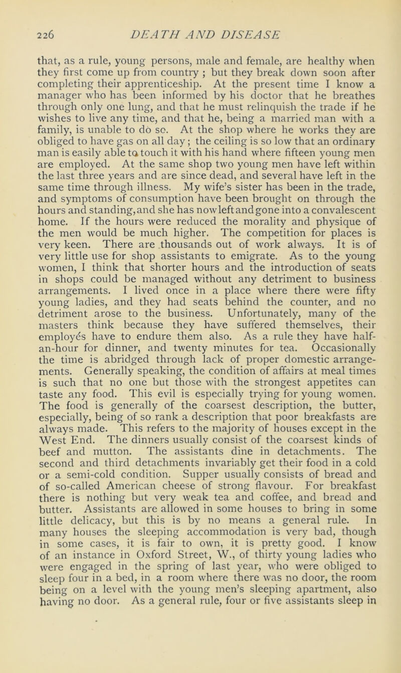 that, as a rule, young persons, male and female, are healthy when they first come up from country ; but they break down soon after completing their apprenticeship. At the present time I know a manager who has been informed by his doctor that he breathes through only one lung, and that he must relinquish the trade if he wishes to live any time, and that he, being a married man with a family, is unable to do so. At the shop where he works they are obliged to have gas on all day; the ceiling is so low that an ordinary man is easily able ta touch it with his hand where fifteen young men are employed. At the same shop two young men have left within the last three years and are since dead, and several have left in the same time through illness. My wife’s sister has been in the trade, and symptoms of consumption have been brought on through the hours and standing, and she has now left and gone into a convalescent home. If the hours were reduced the morality and physique of the men would be much higher. The competition for places is very keen. There are thousands out of work always. It is of very little use for shop assistants to emigrate. As to the young women, I think that shorter hours and the introduction of seats in shops could be managed without any detriment to business arrangements. I lived once in a place where there were fifty young ladies, and they had seats behind the counter, and no detriment arose to the business. Unfortunately, many of the masters think because they have suffered themselves, their employes have to endure them also. As a rule they have half- an-hour for dinner, and twenty minutes for tea. Occasionally the time is abridged through lack of proper domestic arrange- ments. Generally speaking, the condition of affairs at meal times is such that no one but those with the strongest appetites can taste any food. This evil is especially trying for young women. The food is generally of the coarsest description, the butter, especially, being of so rank a description that poor breakfasts are always made. This refers to the majority of houses except in the West End. The dinners usually consist of the coarsest kinds of beef and mutton. The assistants dine in detachments. The second and third detachments invariably get their food in a cold or a semi-cold condition. Supper usually consists of bread and of so-called American cheese of strong flavour. For breakfast there is nothing but very weak tea and coffee, and bread and butter. Assistants are allowed in some houses to bring in some little delicacy, but this is by no means a general rule. In many houses the sleeping accommodation is very bad, though in some cases, it is fair to own, it is pretty good. I know of an instance in Oxford Street, W., of thirty young ladies who were engaged in the spring of last year, who were obliged to sleep four in a bed, in a room where there was no door, the room being on a level with the young men’s sleeping apartment, also having no door. As a general rule, four or five assistants sleep in