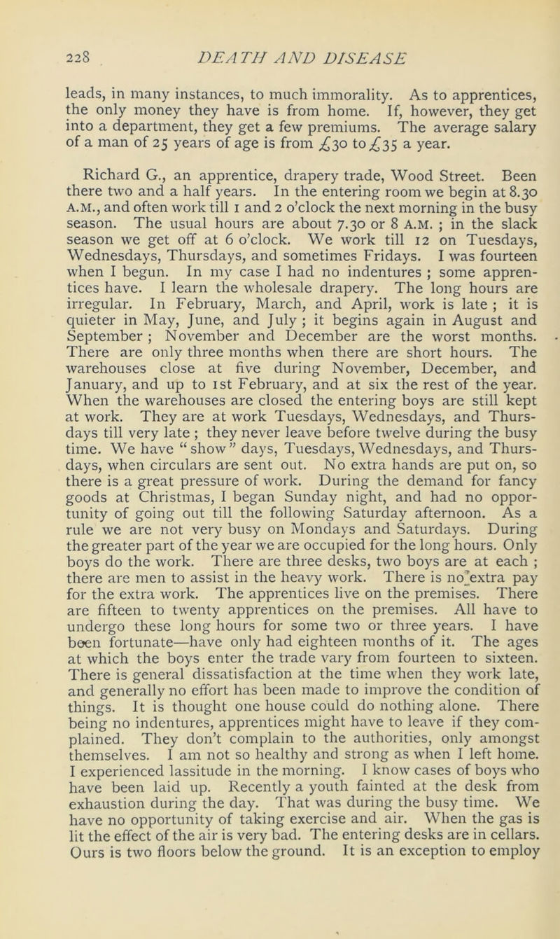 leads, in many instances, to much immorality. As to apprentices, the only money they have is from home. If, however, they get into a department, they get a few premiums. The average salary of a man of 25 years of age is from ^30 to ^35 a year. Richard G., an apprentice, drapery trade, Wood Street. Been there two and a half years. In the entering room we begin at 8.30 A.M., and often work till 1 and 2 o’clock the next morning in the busy season. The usual hours are about 7.30 or 8 A.M. ; in the slack season we get off at 6 o’clock. We work till 12 on Tuesdays, Wednesdays, Thursdays, and sometimes Fridays. I was fourteen when I begun. In my case I had no indentures ; some appren- tices have. I learn the wholesale drapery. The long hours are irregular. In February, March, and April, work is late ; it is quieter in May, June, and July ; it begins again in August and September ; November and December are the worst months. There are only three months when there are short hours. The warehouses close at five during November, December, and January, and up to 1st February, and at six the rest of the year. When the warehouses are closed the entering boys are still kept at work. They are at work Tuesdays, Wednesdays, and Thurs- days till very late ; they never leave before twelve during the busy time. We have “show” days, Tuesdays, Wednesdays, and Thurs- days, when circulars are sent out. No extra hands are put on, so there is a great pressure of work. During the demand for fancy goods at Christmas, I began Sunday night, and had no oppor- tunity of going out till the following Saturday afternoon. As a rule we are not very busy on Mondays and Saturdays. During the greater part of the year we are occupied for the long hours. Only boys do the work. There are three desks, two boys are at each ; there are men to assist in the heavy work. There is nojextra pay for the extra work. The apprentices live on the premises. There are fifteen to twenty apprentices on the premises. All have to undergo these long hours for some two or three years. I have been fortunate—have only had eighteen months of it. The ages at which the boys enter the trade vary from fourteen to sixteen. There is general dissatisfaction at the time when they work late, and generally no effort has been made to improve the condition of things. It is thought one house could do nothing alone. There being no indentures, apprentices might have to leave if they com- plained. They don’t complain to the authorities, only amongst themselves. I am not so healthy and strong as when I left home. I experienced lassitude in the morning. I know cases of boys who have been laid up. Recently a youth fainted at the desk from exhaustion during the day. That was during the busy time. We have no opportunity of taking exercise and air. When the gas is lit the effect of the air is very bad. The entering desks are in cellars. Ours is two floors below the ground. It is an exception to employ