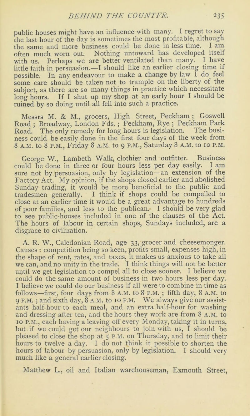 public houses might have an influence with many. I regret to say the last hour of the day is sometimes the most profitable, although the same and more business could be done in less time. I am often much worn out. Nothing untoward has developed itself with us. Perhaps we are better ventilated than many. I have little faith in persuasion.—I should like an earlier closing time if possible. In any endeavour to make a change by law I do feel some care should be taken not to trample on the liberty of the subject, as there are so many things in practice which necessitate long hours. If I shut up my shop at an early hour I should be ruined by so doing until all fell into such a practice. Messrs M. & M., grocers, High Street, Peckham ; Goswell Road ; Broadway, London Fds. ; Peckham, Rye ; Peckham Park Road. The only remedy for long hours is legislation. The busi- ness could be easily done in the first four days of the week from 8 A.M. to 8 P.M., Friday 8 A.M. to 9 P.M., Saturday 8 A.M. to 10 P.M. George W., Lambeth Walk, clothier and outfitter. Business could be done in three or four hours less per day easily. I am sure not by persuasion, only by legislation —an extension of the Factory Act. My opinion, if the shops closed earlier and abolished Sunday trading, it would be more beneficial to the public and tradesmen generally. I think if shops could be compelled to close at an earlier time it would be a great advantage to hundreds of poor families, and less to the publican. I should be very glad to see public-houses included in one of the clauses of the Act. The hours of labour in certain shops, Sundays included, are a disgrace to civilization. A. R. W., Caledonian Road, age 33, grocer and cheesemonger. Causes : competition being so keen, profits small, expenses high, in the shape of rent, rates, and taxes, it makes us anxious to take all we can, and no unity in the trade. I think things will not be better until we get legislation to compel all to close sooner*. I believe we could do the same amount of business in two hours less per day. I believe we could do our business if all were to combine in time as follows—first, four days from 8 A.M. to 8 P.M. ; fifth day, 8 A.M. to 9 P.M. ; and sixth day, 8 A.M. to 10 P.M. We always give our assist- ants half-hour to each meal, and an extra half-hour for washing and dressing after tea, and the hours they work are from 8 A.M. to 10 P.M., each having a leaving off every Monday, taking it in turns, but if we could get our neighbours to join with us, I should be pleased to close the shop at 5 P.M. on Thursday, and to limit their hours to twelve a day. I do not think it possible to shorten the hours of labour by persuasion, only by legislation. I should very much like a general earlier closing. Matthew L., oil and Italian warehouseman, Exmouth Street,