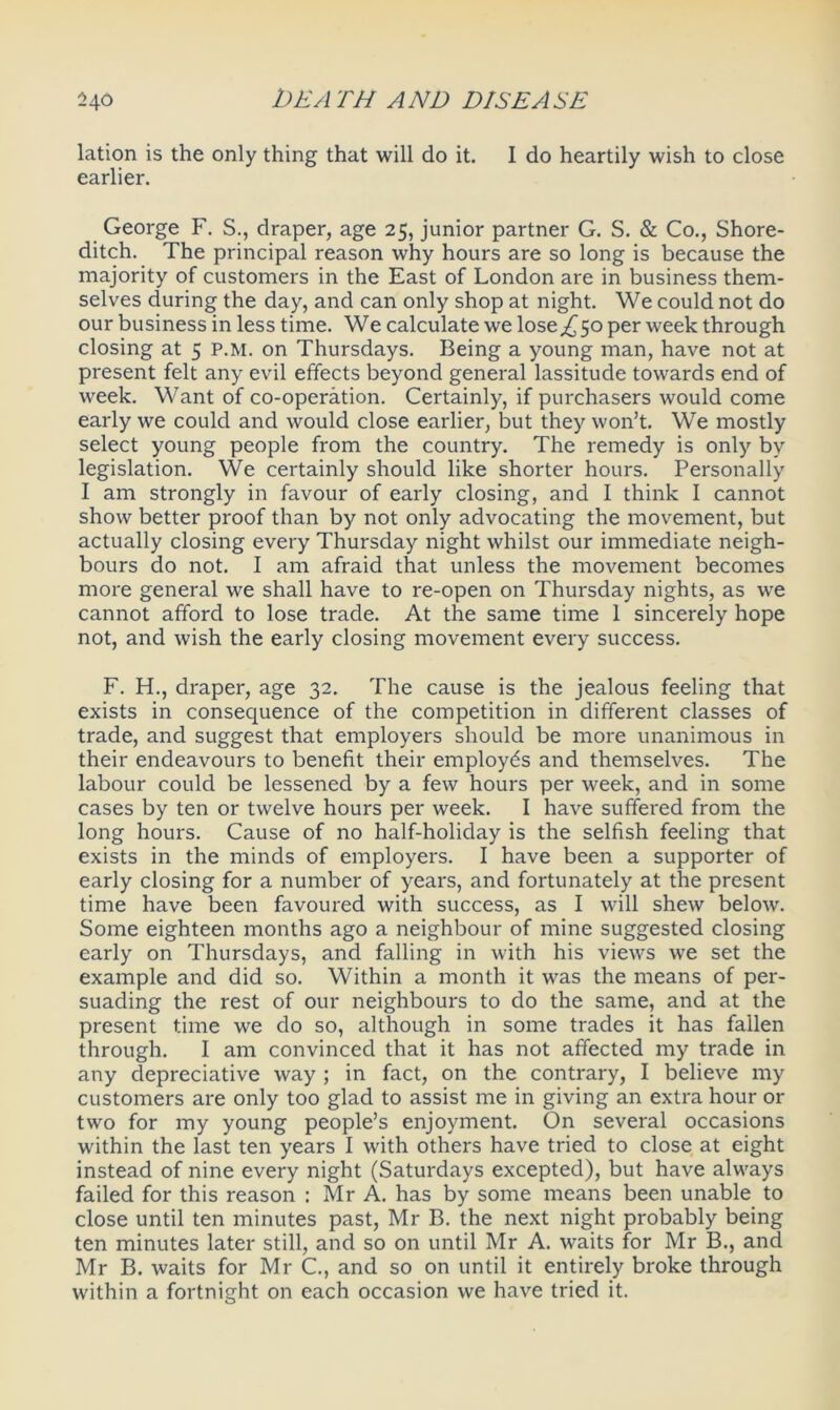 lation is the only thing that will do it. I do heartily wish to close earlier. George F. S., draper, age 25, junior partner G. S. & Co., Shore- ditch. The principal reason why hours are so long is because the majority of customers in the East of London are in business them- selves during the day, and can only shop at night. We could not do our business in less time. We calculate we lose,£50 per week through closing at 5 P.M. on Thursdays. Being a young man, have not at present felt any evil effects beyond general lassitude towards end of week. Want of co-operation. Certainly, if purchasers would come early we could and would close earlier, but they won’t. We mostly select young people from the country. The remedy is only by legislation. We certainly should like shorter hours. Personally I am strongly in favour of early closing, and I think I cannot show better proof than by not only advocating the movement, but actually closing every Thursday night whilst our immediate neigh- bours do not. I am afraid that unless the movement becomes more general we shall have to re-open on Thursday nights, as we cannot afford to lose trade. At the same time 1 sincerely hope not, and wish the early closing movement every success. F. H., draper, age 32. The cause is the jealous feeling that exists in consequence of the competition in different classes of trade, and suggest that employers should be more unanimous in their endeavours to benefit their employes and themselves. The labour could be lessened by a few hours per week, and in some cases by ten or twelve hours per week. I have suffered from the long hours. Cause of no half-holiday is the selfish feeling that exists in the minds of employers. I have been a supporter of early closing for a number of years, and fortunately at the present time have been favoured with success, as I will shew below. Some eighteen months ago a neighbour of mine suggested closing early on Thursdays, and falling in with his views we set the example and did so. Within a month it was the means of per- suading the rest of our neighbours to do the same, and at the present time we do so, although in some trades it has fallen through. I am convinced that it has not affected my trade in any depreciative way ; in fact, on the contrary, I believe my customers are only too glad to assist me in giving an extra hour or two for my young people’s enjoyment. On several occasions within the last ten years I with others have tried to close at eight instead of nine every night (Saturdays excepted), but have always failed for this reason : Mr A. has by some means been unable to close until ten minutes past, Mr B. the next night probably being ten minutes later still, and so on until Mr A. waits for Mr B., and Mr B. waits for Mr C., and so on until it entirely broke through within a fortnight on each occasion we have tried it.