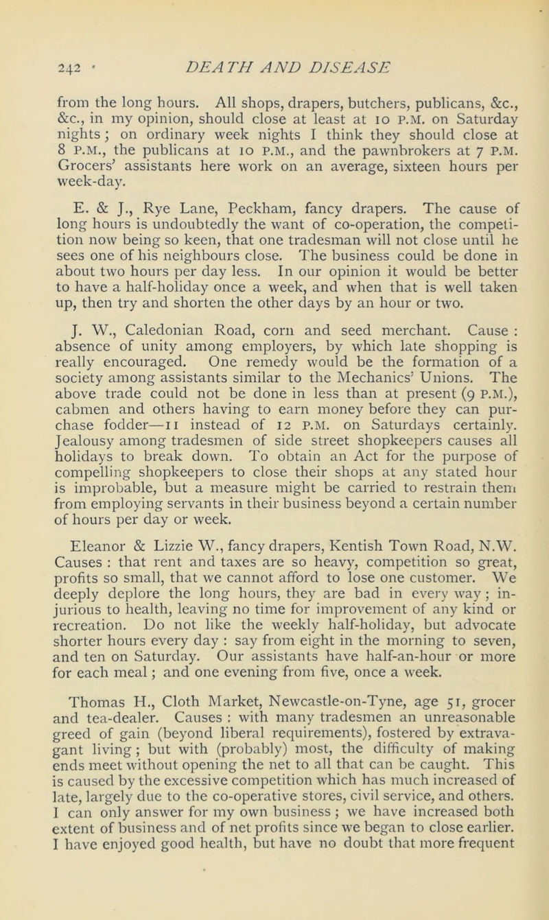 from the long hours. All shops, drapers, butchers, publicans, &c., &c., in my opinion, should close at least at 10 P.M. on Saturday nights; on ordinary week nights I think they should close at 8 P.M., the publicans at 10 p.M., and the pawnbrokers at 7 P.M. Grocers’ assistants here work on an average, sixteen hours per week-day. E. & J., Rye Lane, Peckham, fancy drapers. The cause of long hours is undoubtedly the want of co-operation, the competi- tion now being so keen, that one tradesman will not close until he sees one of his neighbours close. The business could be done in about two hours per day less. In our opinion it would be better to have a half-holiday once a week, and when that is well taken up, then try and shorten the other days by an hour or two. J. W., Caledonian Road, corn and seed merchant. Cause : absence of unity among employers, by which late shopping is really encouraged. One remedy would be the formation of a society among assistants similar to the Mechanics’ Unions. The above trade could not be done in less than at present (9 P.M.), cabmen and others having to earn money before they can pur- chase fodder—11 instead of 12 P.M. on Saturdays certainly. Jealousy among tradesmen of side street shopkeepers causes all holidays to break down. To obtain an Act for the purpose of compelling shopkeepers to close their shops at any stated hour is improbable, but a measure might be carried to restrain them from employing servants in their business beyond a certain number of hours per day or week. Eleanor & Lizzie W., fancy drapers, Kentish Town Road, N.W. Causes : that rent and taxes are so heavy, competition so great, profits so small, that we cannot afford to lose one customer. We deeply deplore the long hours, they are bad in every way; in- jurious to health, leaving no time for improvement of any kind or recreation. Do not like the weekly half-holiday, but advocate shorter hours every day : say from eight in the morning to seven, and ten on Saturday. Our assistants have half-an-hour or more for each meal; and one evening from five, once a week. Thomas H., Cloth Market, Newcastle-on-Tyne, age 51, grocer and tea-dealer. Causes : with many tradesmen an unreasonable greed of gain (beyond liberal requirements), fostered by extrava- gant living ; but with (probably) most, the difficulty of making ends meet without opening the net to all that can be caught. This is caused by the excessive competition which has much increased of late, largely due to the co-operative stores, civil service, and others. I can only answer for my own business ; we have increased both extent of business and of net profits since we began to close earlier. I have enjoyed good health, but have no doubt that more frequent