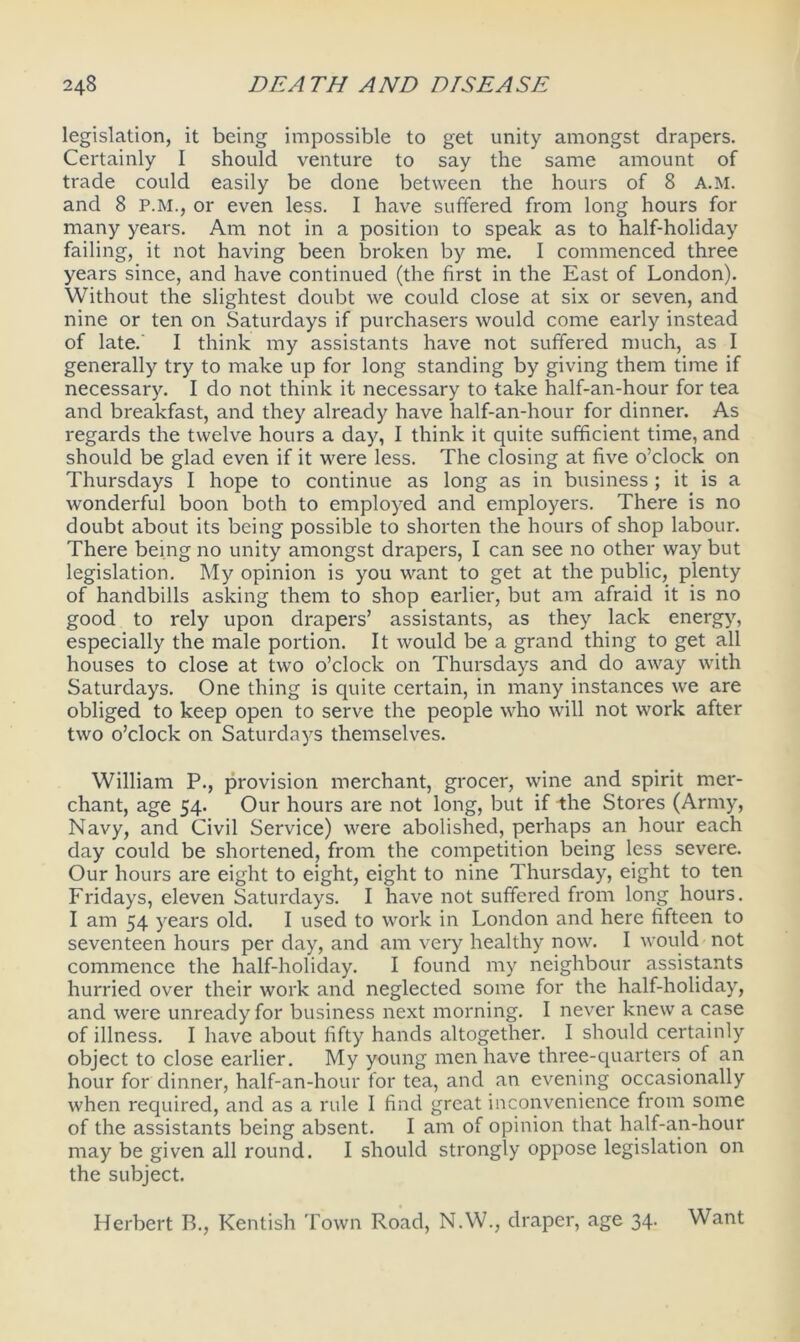 legislation, it being impossible to get unity amongst drapers. Certainly I should venture to say the same amount of trade could easily be done between the hours of 8 A.M. and 8 P.M., or even less. I have suffered from long hours for many years. Am not in a position to speak as to half-holiday failing, it not having been broken by me. I commenced three years since, and have continued (the first in the East of London). Without the slightest doubt we could close at six or seven, and nine or ten on Saturdays if purchasers would come early instead of late. I think my assistants have not suffered much, as I generally try to make up for long standing by giving them time if necessary. I do not think it necessary to take half-an-hour for tea and breakfast, and they already have half-an-hour for dinner. As regards the twelve hours a day, I think it quite sufficient time, and should be glad even if it were less. The closing at five o’clock on Thursdays I hope to continue as long as in business; it is a wonderful boon both to employed and employers. There is no doubt about its being possible to shorten the hours of shop labour. There being no unity amongst drapers, I can see no other way but legislation. My opinion is you want to get at the public, plenty of handbills asking them to shop earlier, but am afraid it is no good to rely upon drapers’ assistants, as they lack energy, especially the male portion. It would be a grand thing to get all houses to close at two o’clock on Thursdays and do away with Saturdays. One thing is quite certain, in many instances we are obliged to keep open to serve the people who will not work after two o’clock on Saturdays themselves. William P., provision merchant, grocer, wine and spirit mer- chant, age 54. Our hours are not long, but if the Stores (Army, Navy, and Civil Service) were abolished, perhaps an hour each day could be shortened, from the competition being less severe. Our hours are eight to eight, eight to nine Thursday, eight to ten Fridays, eleven Saturdays. I have not suffered from long hours. I am 54 years old. I used to work in London and here fifteen to seventeen hours per day, and am very healthy now. I would not commence the half-holiday. I found my neighbour assistants hurried over their work and neglected some for the half-holiday, and were unready for business next morning. I never knew a case of illness. I have about fifty hands altogether. I should certainly object to close earlier. My young men have three-quarters of an hour for dinner, half-an-hour for tea, and an evening occasionally when required, and as a rule I find great inconvenience from some of the assistants being absent. I am of opinion that half-an-hour may be given all round. I should strongly oppose legislation on the subject. Herbert B., Kentish Town Road, N.W., draper, age 34. Want