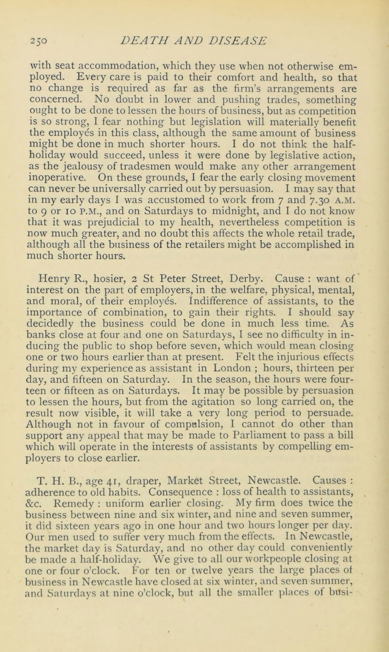 with seat accommodation, which they use when not otherwise em- ployed. Every care is paid to their comfort and health, so that no change is required as far as the firm’s arrangements are concerned. No doubt in lower and pushing trades, something ought to be done to lessen the hours of business, but as competition is so strong, I fear nothing but legislation will materially benefit the employes in this class, although the same amount of business might be done in much shorter hours. I do not think the half- holiday would succeed, unless it were done by legislative action, as the jealousy of tradesmen would make any other arrangement inoperative. On these grounds, I fear the early closing movement can never be universally carried out by persuasion. I may say that in my early days I was accustomed to work from 7 and 7.30 A.M. to 9 or 10 P.M., and on Saturdays to midnight, and I do not know that it was prejudicial to my health, nevertheless competition is now much greater, and no doubt this affects the whole retail trade, although all the business of the retailers might be accomplished in much shorter hours. Henry R., hosier, 2 St Peter Street, Derby. Cause : want of interest on the part of employers, in the welfare, physical, mental, and moral, of their employes. Indifference of assistants, to the importance of combination, to gain their rights. I should say decidedly the business could be done in much less time. As banks close at four and one on Saturdays, I see no difficulty in in- ducing the public to shop before seven, which would mean closing one or two hours earlier than at present. Felt the injurious effects during my experience as assistant in London ; hours, thirteen per day, and fifteen on Saturday. In the season, the hours were four- teen or fifteen as on Saturdays. It may be possible by persuasion to lessen the hours, but from the agitation so long carried on, the result now visible, it will take a very long period to persuade. Although not in favour of compulsion, I cannot do other than support any appeal that may be made to Parliament to pass a bill which will operate in the interests of assistants by compelling em- ployers to close earlier. T. H. B., age 4_r, draper, Market Street, Newcastle. Causes : adherence to old habits. Consequence : loss of health to assistants, &c. Remedy : uniform earlier closing. My firm does twice the business between nine and six winter, and nine and seven summer, it did sixteen years ago in one hour and two hours longer per day. Our men used to suffer very much from the effects. In Newcastle, the market day is Saturday, and no other day could conveniently be made a half-holiday. We give to all our workpeople closing at one or four o’clock. For ten or twelve years the large places ol business in Newcastle have closed at six winter, and seven summer, and Saturdays at nine o’clock, but all the smaller places of busi-