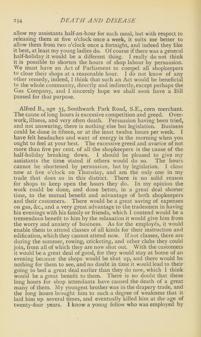 allow my assistants half-an-hour for each meal, but with respect to releasing them at five o’clock once a week, it suits me better to allow them from two o’clock once a fortnight, and indeed they like it best, at least my young ladies do. Of course if there was a general half-holiday it would be a different thing. I really do not think it is possible to shorten the hours of shop labour by persuasion. We must have an Act of Parliament to compel all shopkeepers to close their shops at a reasonable hour. I do not know of any other remedy, indeed, I think that such an Act would be beneficial to the whole community, directly and indirectly, except perhaps the Gas Company, and I sincerely hope we shall soon have a Bill passed for that purpose. Alfred B., age 35, Southwark Park Road, S.E., corn merchant. The cause of long hours is excessive competition and greed. Over- work, illness, and very often death. Persuasion having been tried, and not answering, there is nothing else but legislation. Business could be done in fifteen, or at the least twelve hours per week. I have felt headaches and want of energy in the morning when you ought to feel at your best. The excessive greed and avarice of not more than five per cent, of all the shopkeepers is the cause of the half-holiday breaking down. I should be pleased to give my assistants the time stated if others would do so. The hours cannot be shortened by persuasion, but by legislation. I close now at five o’clock on Thursday, and am the only one in my trade that does so in this district. There is no solid reason for shops to keep open the hours they do. In my opinion the work could be done, and done better, in a great deal shorter time, to the mutual benefit and advantage of both shopkeepers and their customers. There would be a great saving of expenses on gas, &c., and a very great advantage to the tradesmen in having his evenings with his family or friends, which I contend would be a tremendous benefit to him by the relaxation it would give him from the worry and anxiety of business. As for the employes, it would enable them to attend classes of all kinds for their instruction and edification, which they cannot attend now. If not classes, there are during the summer, rowing, cricketing, and other clubs they could join, from all of which they are now shut out. With the customers it would be a great deal of good, for they would stay at home of an evening because the shops would be shut up, and there would be nothing for them to see, and no doubt in time it would lead to their going to bed a great deal earlier than they do now, which I think would be a great benefit to them. There is no doubt that these long hours for shop attendants have caused the death of a great many of them. My youngest brother was in the drapery trade, and the long hours brought him to such a degree of weakness that it laid him up several times, and eventually killed him at the age of twenty-four years. I know a young fellow who was employed by