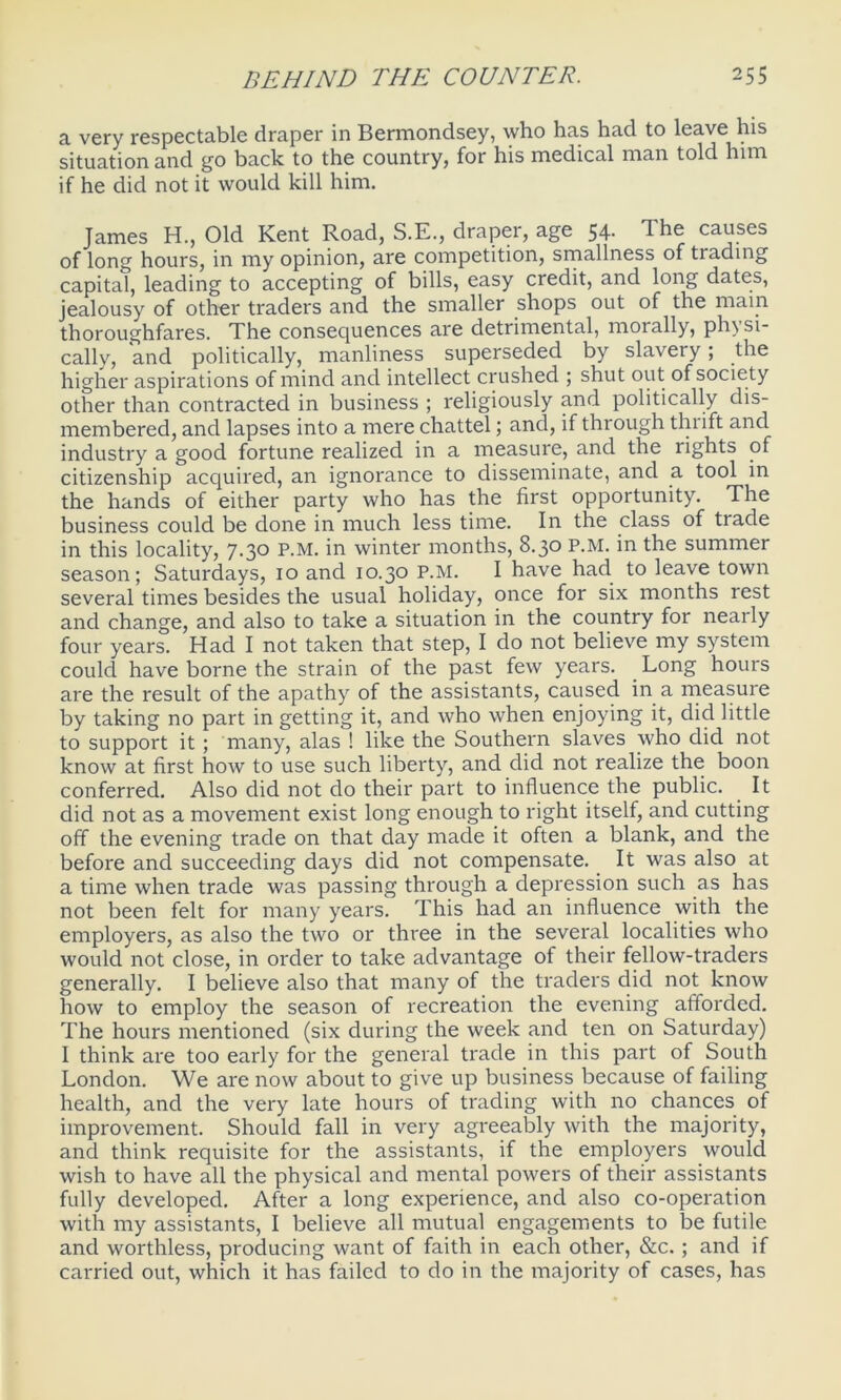 a very respectable draper in Bermondsey, who has had to leave his situation and go back to the country, for his medical man told him if he did not it would kill him. James H., Old Kent Road, S.E., draper, age 54. The causes of long hours, in my opinion, are competition, smallness of trading capital, leading to accepting of bills, easy credit, and long dates, jealousy of other traders and the smaller shops out of the main thoroughfares. The consequences are detrimental, morally, ph) si- cally, and politically, manliness superseded by slavery; the higher aspirations of mind and intellect crushed ; shut out of society other than contracted in business ; religiously and politically dis- membered, and lapses into a mere chattel; and, if through thrift and industry a good fortune realized in a measure, and the rights of citizenship acquired, an ignorance to disseminate, and a tool in the hands of either party who has the first opportunity. The business could be done in much less time. In the class of trade in this locality, 7.30 P.M. in winter months, 8.30 P.M. in the summer season; Saturdays, 10 and 10.30 P.M. I have had to leave town several times besides the usual holiday, once for six months rest and change, and also to take a situation in the country for nearly four years. Had I not taken that step, I do not believe my system could have borne the strain of the past few years. Long hours are the result of the apathy of the assistants, caused in a measure by taking no part in getting it, and who when enjoying it, did little to support it ; many, alas ! like the Southern slaves who did not know at first how to use such liberty, and did not realize the boon conferred. Also did not do their part to influence the public. It did not as a movement exist long enough to right itself, and cutting off the evening trade on that day made it often a blank, and the before and succeeding days did not compensate. It was also at a time when trade was passing through a depression such as has not been felt for many years. This had an influence with the employers, as also the two or three in the several localities who would not close, in order to take advantage of their fellow-traders generally. I believe also that many of the traders did not know how to employ the season of recreation the evening afforded. The hours mentioned (six during the week and ten on Saturday) I think are too early for the general trade in this part of South London. We are now about to give up business because of failing health, and the very late hours of trading with no chances of improvement. Should fall in very agreeably with the majority, and think requisite for the assistants, if the employers would wish to have all the physical and mental powers of their assistants fully developed. After a long experience, and also co-operation with my assistants, I believe all mutual engagements to be futile and worthless, producing want of faith in each other, &c.; and if carried out, which it has failed to do in the majority of cases, has