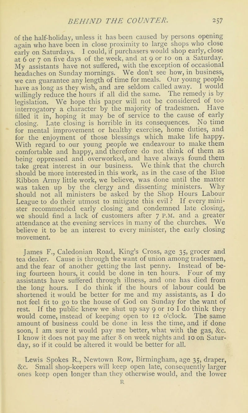 of the half-holiday, unless it has been caused by persons opening again who have been in close proximity to large shops who close early on Saturdays. I could, if purchasers would shop early, close at 6 or 7 on five days of the week, and at 9 or 10 on a Saturday. My assistants have not suffered, with the exception of occasional headaches on Sunday mornings. We don’t see how, in business, we can guarantee any length of time for meals. Our young people have as long as they wish, and are seldom called away. I would willingly reduce the hours if all did the same. The remedy is by legislation. We hope this paper will not be considered of too interrogatory a character by the majority of tradesmen. Have filled it in, hoping it may be of service to the cause of early closing. Late closing is horrible in its consequences. No time for mental improvement or healthy exercise, home duties, and for the enjoyment of those blessings which make life happy. With regard to our young people we endeavour to make them comfortable and happy, and therefore do not think of them as being oppressed and overworked, and have always found them take great interest in our business. We think that the church should be more interested in this work, as in the case of the Blue Ribbon Army little work, we believe, was done until the matter was taken up by the clergy and dissenting ministers. Why should not all ministers be asked by the Shop Hours Labour League to do their utmost to mitigate this evil ? If every mini- ster recommended early closing and condemned late closing, we should find a lack of customers after 7 P.M. and a greater attendance at the evening services in many of the churches. We believe it to be an interest to every minister, the early closing movement. James F., Caledonian Road, King’s Cross, age 35, grocer and tea dealer. Cause is through the want of union among tradesmen, and the fear of another getting the last penny. Instead of be- ing fourteen hours, it could be done in ten hours. Four of my assistants have suffered through illness, and one has died from the long hours. I do think if the hours of labour could be shortened it would be better for me and my assistants, as I do not feel fit to go to the house of God on Sunday for the want of rest. If the public knew we shut up say 9 or 10 I do think they would come, instead of keeping open to 12 o’clock. The same amount of business could be done in less the time, and if clone soon, I am sure it would pay me better, what with the gas, &c. I know it does not pay me after 8 on week nights and 10 on Satur- day, so if it could be altered it would be better for all. Lewis Spokes R., Newtown Row, Birmingham, age 35, draper, &c. Small shop-keepers will keep open late, consequently larger ones keep open longer than they otherwise would, and the lower R
