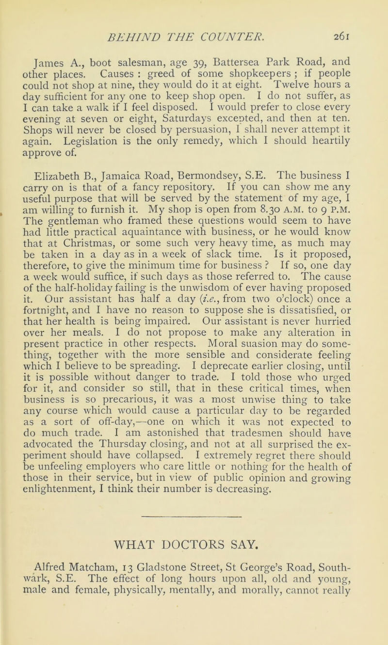 James A., boot salesman, age 39, Battersea Park Road, and other places. Causes : greed of some shopkeepers ; if people could not shop at nine, they would do it at eight. Twelve hours a day sufficient for any one to keep shop open. I do not suffer, as I can take a walk if I feel disposed. I would prefer to close every evening at seven or eight, Saturdays excepted, and then at ten. Shops will never be closed by persuasion, 1 shall never attempt it again. Legislation is the only remedy, which I should heartily approve of. Elizabeth B., Jamaica Road, Bermondsey, S.E. The business I carry on is that of a fancy repository. If you can show me any useful purpose that will be served by the statement of my age, I am willing to furnish it. My shop is open from 8.30 A.M. to 9 P.M. The gentleman who framed these questions would seem to have had little practical aquaintance with business, or he would know that at Christmas, or some such very heavy time, as much may be taken in a day as in a week of slack time. Is it proposed, therefore, to give the minimum time for business ? If so, one day a week would suffice, if such days as those referred to. The cause of the half-holiday failing is the unwisdom of ever having proposed it. Our assistant has half a day (i.e., from two o’clock) once a fortnight, and I have no reason to suppose she is dissatisfied, or that her health is being impaired. Our assistant is never hurried over her meals. I do not propose to make any alteration in present practice in other respects. Moral suasion may do some- thing, together with the more sensible and considerate feeling which I believe to be spreading. I deprecate earlier closing, until it is possible without danger to trade. I told those who urged for it, and consider so still, that in these critical times, when business is so precarious, it was a most unwise thing to take any course which would cause a particular day to be regarded as a sort of off-day,—one on which it was not expected to do much trade. I am astonished that tradesmen should have advocated the Thursday closing, and not at all surprised the ex- periment should have collapsed. I extremely regret there should be unfeeling employers who care little or nothing for the health of those in their service, but in view of public opinion and growing enlightenment, I think their number is decreasing. WHAT DOCTORS SAY. Alfred Matcham, 13 Gladstone Street, St George’s Road, South- wark, S.E. The effect of long hours upon all, old and young, male and female, physically, mentally, and morally, cannot really