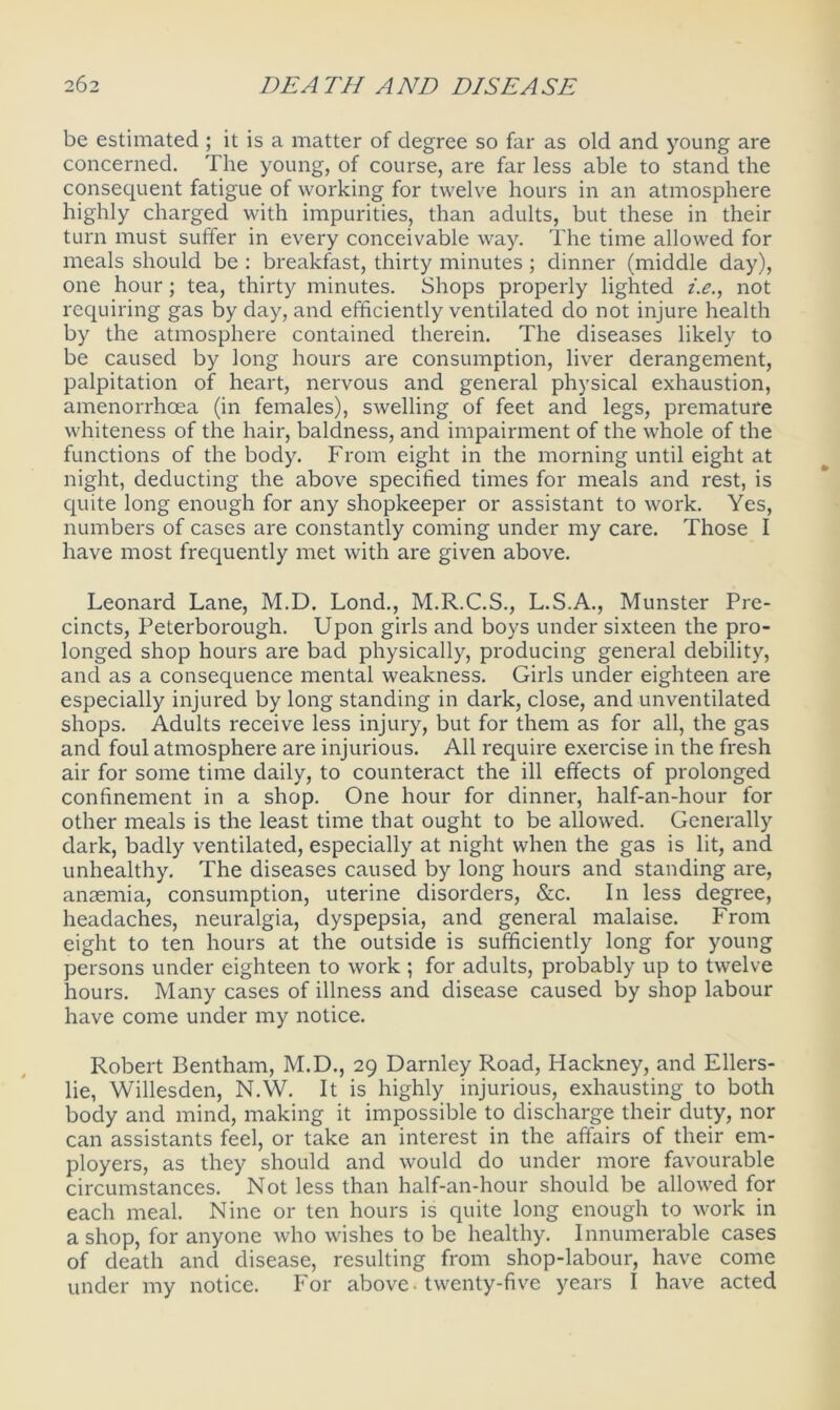 be estimated ; it is a matter of degree so far as old and young are concerned. The young, of course, are far less able to stand the consequent fatigue of working for twelve hours in an atmosphere highly charged with impurities, than adults, but these in their turn must suffer in every conceivable way. The time allowed for meals should be : breakfast, thirty minutes; dinner (middle day), one hour; tea, thirty minutes. Shops properly lighted i.e., not requiring gas by day, and efficiently ventilated do not injure health by the atmosphere contained therein. The diseases likely to be caused by long hours are consumption, liver derangement, palpitation of heart, nervous and general physical exhaustion, amenorrhcea (in females), swelling of feet and legs, premature whiteness of the hair, baldness, and impairment of the whole of the functions of the body. From eight in the morning until eight at night, deducting the above specified times for meals and rest, is quite long enough for any shopkeeper or assistant to work. Yes, numbers of cases are constantly coming under my care. Those I have most frequently met with are given above. Leonard Lane, M.D. Lond., M.R.C.S., L.S.A., Munster Pre- cincts, Peterborough. Upon girls and boys under sixteen the pro- longed shop hours are bad physically, producing general debility, and as a consequence mental weakness. Girls under eighteen are especially injured by long standing in dark, close, and unventilated shops. Adults receive less injury, but for them as for all, the gas and foul atmosphere are injurious. All require exercise in the fresh air for some time daily, to counteract the ill effects of prolonged confinement in a shop. One hour for dinner, half-an-hour for other meals is the least time that ought to be allowed. Generally dark, badly ventilated, especially at night when the gas is lit, and unhealthy. The diseases caused by long hours and standing are, anaemia, consumption, uterine disorders, &c. In less degree, headaches, neuralgia, dyspepsia, and general malaise. From eight to ten hours at the outside is sufficiently long for young persons under eighteen to work ; for adults, probably up to twelve hours. Many cases of illness and disease caused by shop labour have come under my notice. Robert Bentham, M.D., 29 Darnley Road, Hackney, and Ellers- lie, Willesden, N.W. It is highly injurious, exhausting to both body and mind, making it impossible to discharge their duty, nor can assistants feel, or take an interest in the affairs of their em- ployers, as they should and would do under more favourable circumstances. Not less than half-an-hour should be allowed for each meal. Nine or ten hours is quite long enough to work in a shop, for anyone who wishes to be healthy. Innumerable cases of death and disease, resulting from shop-labour, have come under my notice. For above-twenty-five years I have acted