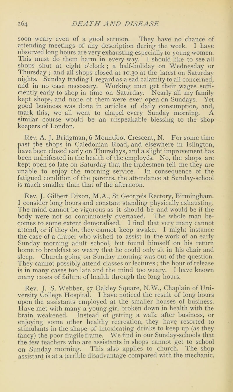 soon weary even of a good sermon. They have no chance of attending meetings of any description during the week. I have observed long hours are very exhausting especially to young women. This must do them harm in every way. I should like to see all shops shut at eight o’clock ; a half-holiday on Wednesday or Thursday ; and all shops closed at 10.30 at the latest on Saturday nights. Sunday trading I regard as a sad calamity to all concerned, and in no case necessary. Working men get their wages suffi- ciently early to shop in time on Saturday. Nearly all my family kept shops, and none of them were ever open on Sundays. Yet good business was done in articles of daily consumption, and, mark this, we all went to chapel every Sunday morning. A similar course would be an unspeakable blessing to the shop keepers of London. Rev. A. J. Bridgman, 6 Mountfoot Crescent, N. For some time past the shops in Caledonian Road, and elsewhere in Islington, have been closed early on Thursdays, and a slight improvement has been manifested in the health of the employes. No, the shops are kept open so late on Saturday that the tradesmen tell me they are unable to enjoy the morning service. ’ In consequence of the fatigued condition of the parents, the attendance at Sunday-school is much smaller than that of the afternoon. Rev. J. Gilbert Dixon, M.A., St George’s Rectory, Birmingham. I consider long hours and constant standing physically exhausting. The mind cannot be vigorous as it should be and would be if the body wrere not so continuously overtaxed. The whole man be- comes to some extent demoralised. I find that very many cannot attend, or if they do, they cannot keep awake. I might instance the case of a draper who wished to assist in the work of an early Sunday morning adult school, but found himself on his return home to breakfast so weaiy that he could only sit in his chair and sleep. Church going on Sunday morning was out of the question. They cannot possibly attend classes or lectures; the hour of release is in many cases too late and the mind too weary. I have known many cases of failure of health through the long hours. Rev. J. S. Webber, 57 Oakley Square, N.W., Chaplain of Uni- versity College Hospital. I have noticed the result of long hours upon the assistants employed at the smaller houses of business. Have met with many a young girl broken down in health with the brain weakened. Instead of getting a walk after business, or enjoying some other healthy recreation, they have resorted to stimulants in the shape of intoxicating drinks to keep up (as they fancy) the poor fragile frame. We find in our Sunday-schools that the few teachers who are assistants in shops cannot get to school on Sunday morning. This also applies to church. The shop assistant is at a terrible disadvantage compared with the mechanic.