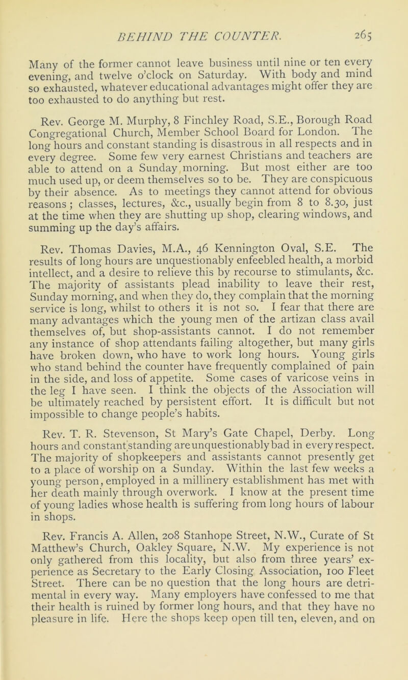 Many of the former cannot leave business until nine or ten every evening, and twelve o’clock on Saturday. With body and mind so exhausted, whatever educational advantages might offer they are too exhausted to do anything but rest. Rev. George M. Murphy, 8 Finchley Road, S.E., Borough Road Congregational Church, Member School Board for London. The long hours and constant standing is disastrous in all respects and in every degree. Some few very earnest Christians and teachers are able to attend on a Sunday morning. But most either are too much used up, or deem themselves so to be. They are conspicuous by their absence. As to meetings they cannot attend for obvious reasons ; classes, lectures, &c., usually begin from 8 to 8.30, just at the time when they are shutting up shop, clearing windows, and summing up the day’s affairs. Rev. Thomas Davies, M.A., 46 Kennington Oval, S.E. The results of long hours are unquestionably enfeebled health, a morbid intellect, and a desire to relieve this by recourse to stimulants, &c. The majority of assistants plead inability to leave their rest, Sunday morning, and when they do, they complain that the morning service is long, whilst to others it is not so. I fear that there are many advantages which the young men of the artizan class avail themselves of, but shop-assistants cannot. I do not remember any instance of shop attendants failing altogether, but many girls have broken down, who have to work long hours. Young girls who stand behind the counter have frequently complained of pain in the side, and loss of appetite. Some cases of varicose veins in the leg I have seen. I think the objects of the Association will be ultimately reached by persistent effort. It is difficult but not impossible to change people’s habits. Rev. T. R. Stevenson, St Mary’s Gate Chapel, Derby. Long hours and constant standing are unquestionably bad in every respect. The majority of shopkeepers and assistants cannot presently get to a place of worship on a Sunday. Within the last few weeks a young person, employed in a millinery establishment has met with her death mainly through overwork. I know at the present time of young ladies whose health is suffering from long hours of labour in shops. Rev. Francis A. Allen, 208 Stanhope Street, N.W., Curate of St Matthew’s Church, Oakley Square, N.W. My experience is not only gathered from this locality, but also from three years’ ex- perience as Secretary to the Early Closing Association, 100 Fleet Street. There can be no question that the long hours are detri- mental in every way. Many employers have confessed to me that their health is ruined by former long hours, and that they have no pleasure in life. Here the shops keep open till ten, eleven, and on