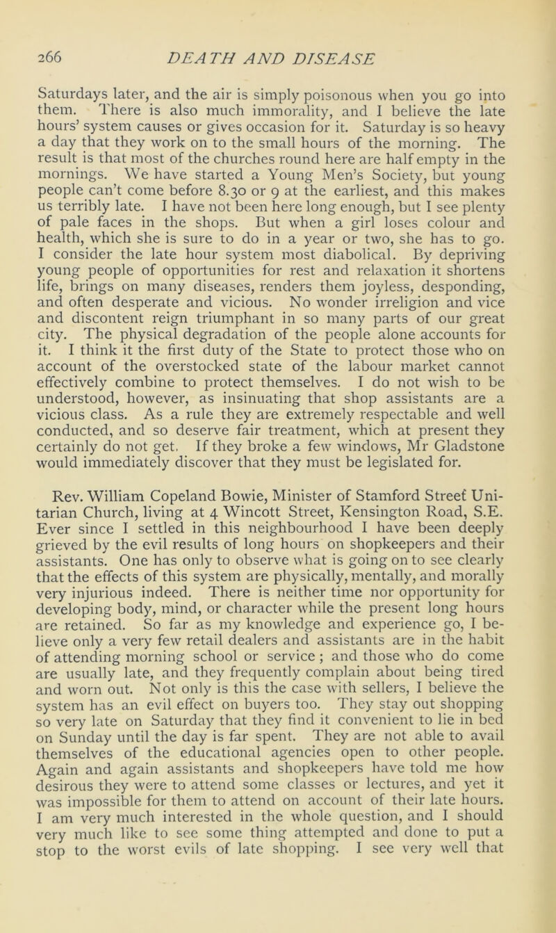 Saturdays later, and the air is simply poisonous when you go into them. There is also much immorality, and I believe the late hours’ system causes or gives occasion for it. Saturday is so heavy a day that they work on to the small hours of the morning. The result is that most of the churches round here are half empty in the mornings. We have started a Young Men’s Society, but young people can’t come before 8.30 or 9 at the earliest, and this makes us terribly late. I have not been here long enough, but I see plenty of pale faces in the shops. But when a girl loses colour and health, which she is sure to do in a year or two, she has to go. I consider the late hour system most diabolical. By depriving young people of opportunities for rest and relaxation it shortens life, brings on many diseases, renders them joyless, desponding, and often desperate and vicious. No wonder irreligion and vice and discontent reign triumphant in so many parts of our great city. The physical degradation of the people alone accounts for it. I think it the first duty of the State to protect those who on account of the overstocked state of the labour market cannot effectively combine to protect themselves. I do not wish to be understood, however, as insinuating that shop assistants are a vicious class. As a rule they are extremely respectable and well conducted, and so deserve fair treatment, which at present they certainly do not get, If they broke a few windows, Mr Gladstone would immediately discover that they must be legislated for. Rev. William Copeland Bowie, Minister of Stamford Street Uni- tarian Church, living at 4 Wincott Street, Kensington Road, S.E. Ever since I settled in this neighbourhood I have been deeply grieved by the evil results of long hours on shopkeepers and their assistants. One has only to observe what is going on to see clearly that the effects of this system are physically, mentally, and morally very injurious indeed. There is neither time nor opportunity for developing body, mind, or character while the present long hours are retained. So far as my knowledge and experience go, I be- lieve only a very few retail dealers and assistants are in the habit of attending morning school or service; and those who do come are usually late, and they frequently complain about being tired and worn out. Not only is this the case with sellers, I believe the system has an evil effect on buyers too. They stay out shopping so very late on Saturday that they find it convenient to lie in bed on Sunday until the day is far spent. They are not able to avail themselves of the educational agencies open to other people. Again and again assistants and shopkeepers have told me how desirous they were to attend some classes or lectures, and yet it was impossible for them to attend on account of their late hours. I am very much interested in the whole question, and I should very much like to see some thing attempted and done to put a stop to the worst evils of late shopping. I see very well that