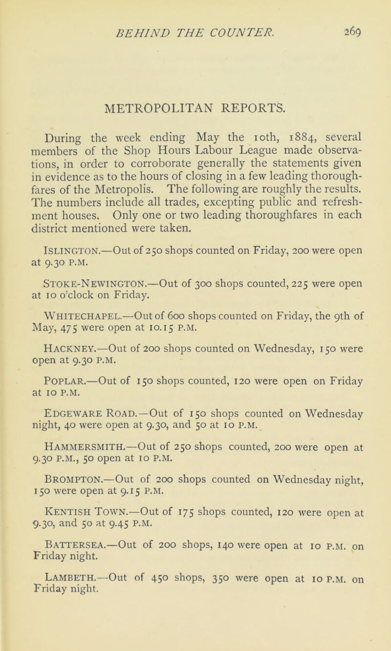 METROPOLITAN REPORTS. During the week ending May the 10th, 1884, several members of the Shop Hours Labour League made observa- tions, in order to corroborate generally the statements given in evidence as to the hours of closing in a few leading thorough- fares of the Metropolis. The following are roughly the results. The numbers include all trades, excepting public and refresh- ment houses. Only one or two leading thoroughfares in each district mentioned were taken. Islington.—Out of 250 shops counted on Friday, 200 were open at 9.30 p.m. Stoke-Newington.—Out of 300 shops counted, 225 were open at 10 o’clock on Friday. Whitechapel.—Out of 600 shops counted on Friday, the 9th of May, 475 were open at 10.15 P-M- Hackney.—Out of 200 shops counted on Wednesday, 150 were open at 9.30 p.m. Poplar.—Out of 150 shops counted, 120 were open on Friday at 10 p.m. Edgeware Road.—Out of 150 shops counted on Wednesday night, 40 were open at 9.30, and 50 at 10 p.m. Hammersmith.—Out of 250 shops counted, 200 were open at 9.30 p.m., 50 open at 10 p.m. Brompton.—Out of 200 shops counted on Wednesday night, 150 were open at 9.15 p.m. Kentish Town.—Out of 175 shops counted, 120 were open at 9.30, and 50 at 9.45 P.M. Battersea.—Out of 200 shops, 140 were open at 10 p.m. on Friday night. Lambeth.—Out of 450 shops, 350 were open at 10 p.m. on Friday night.