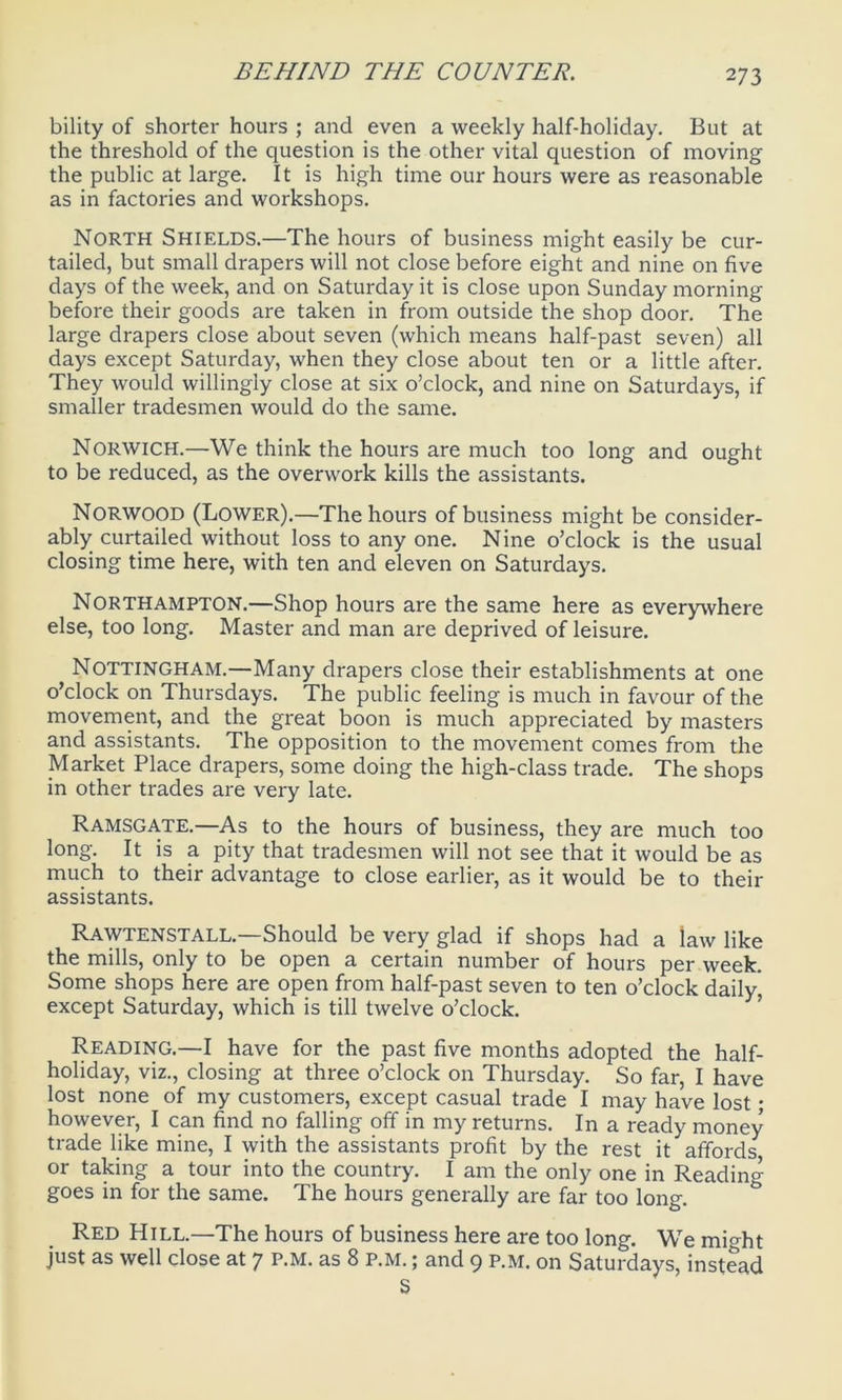 bility of shorter hours ; and even a weekly half-holiday. But at the threshold of the question is the other vital question of moving the public at large. It is high time our hours were as reasonable as in factories and workshops. North Shields.—The hours of business might easily be cur- tailed, but small drapers will not close before eight and nine on five days of the week, and on Saturday it is close upon Sunday morning before their goods are taken in from outside the shop door. The large drapers close about seven (which means half-past seven) all days except Saturday, when they close about ten or a little after. They would willingly close at six o’clock, and nine on Saturdays, if smaller tradesmen would do the same. Norwich.—We think the hours are much too long and ought to be reduced, as the overwork kills the assistants. Norwood (Lower).—The hours of business might be consider- ably curtailed without loss to any one. Nine o’clock is the usual closing time here, with ten and eleven on Saturdays. Northampton.—Shop hours are the same here as everywhere else, too long. Master and man are deprived of leisure. Nottingham.—Many drapers close their establishments at one o’clock on Thursdays. The public feeling is much in favour of the movement, and the great boon is much appreciated by masters and assistants. The opposition to the movement comes from the Market Place drapers, some doing the high-class trade. The shops in other trades are very late. Ramsgate.—As to the hours of business, they are much too long. It is a pity that tradesmen will not see that it would be as much to their advantage to close earlier, as it would be to their assistants. Rawtenstall.—Should be very glad if shops had a law like the mills, only to be open a certain number of hours per week. Some shops here are open from half-past seven to ten o’clock daily, except Saturday, which is till twelve o’clock. Reading.—I have for the past five months adopted the half- holiday, viz., closing at three o’clock on Thursday. So far, I have lost none of my customers, except casual trade I may have lost • however, I can find no falling off in my returns. In a ready money trade like mine, I with the assistants profit by the rest it affords or taking a tour into the country. I am the only one in Reading goes in for the same. The hours generally are far too long. Red Hill.—The hours of business here are too long. We mi°dit just as well close at 7 p.M. as 8 P.M.; and 9 p.m. on Saturdays, instead S