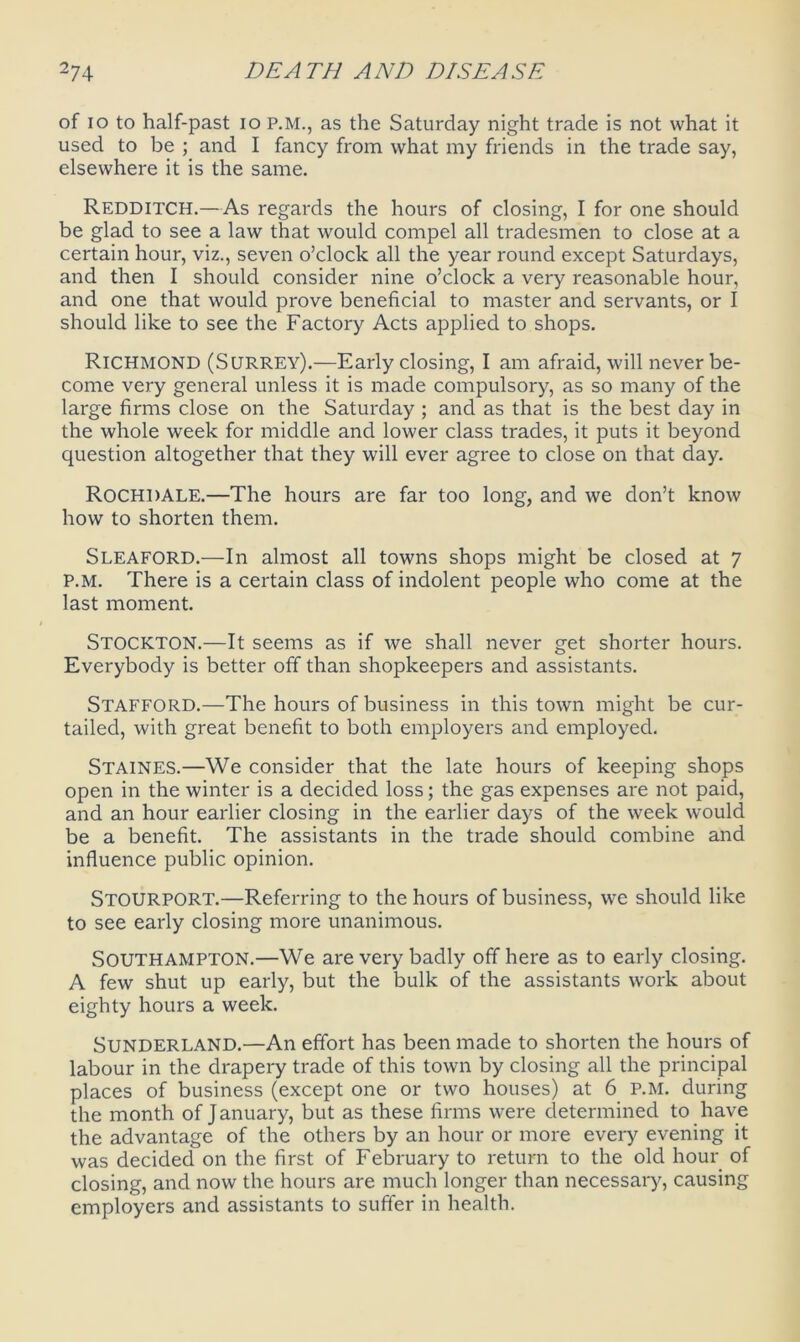 of io to half-past io P.M., as the Saturday night trade is not what it used to be ; and I fancy from what my friends in the trade say, elsewhere it is the same. Redditch.—As regards the hours of closing, I for one should be glad to see a law that would compel all tradesmen to close at a certain hour, viz., seven o’clock all the year round except Saturdays, and then I should consider nine o’clock a very reasonable hour, and one that would prove beneficial to master and servants, or I should like to see the Factory Acts applied to shops. Richmond (Surrey).—Early closing, I am afraid, will never be- come very general unless it is made compulsory, as so many of the large firms close on the Saturday ; and as that is the best day in the whole week for middle and lower class trades, it puts it beyond question altogether that they will ever agree to close on that day. Rochdale.—The hours are far too long, and we don’t know how to shorten them. Sleaford.—In almost all towns shops might be closed at 7 P.M. There is a certain class of indolent people who come at the last moment. Stockton.—It seems as if we shall never get shorter hours. Everybody is better off than shopkeepers and assistants. Stafford.—The hours of business in this town might be cur- tailed, with great benefit to both employers and employed. Staines.—We consider that the late hours of keeping shops open in the winter is a decided loss; the gas expenses are not paid, and an hour earlier closing in the earlier days of the week would be a benefit. The assistants in the trade should combine and influence public opinion. STOURPORT.—Referring to the hours of business, w’e should like to see early closing more unanimous. Southampton.—We are very badly off here as to early closing. A few shut up early, but the bulk of the assistants work about eighty hours a week. Sunderland.—An effort has been made to shorten the hours of labour in the drapery trade of this town by closing all the principal places of business (except one or two houses) at 6 P.M. during the month of January, but as these firms were determined to have the advantage of the others by an hour or more every evening it was decided on the first of February to return to the old hour of closing, and now the hours are much longer than necessary, causing employers and assistants to suffer in health.