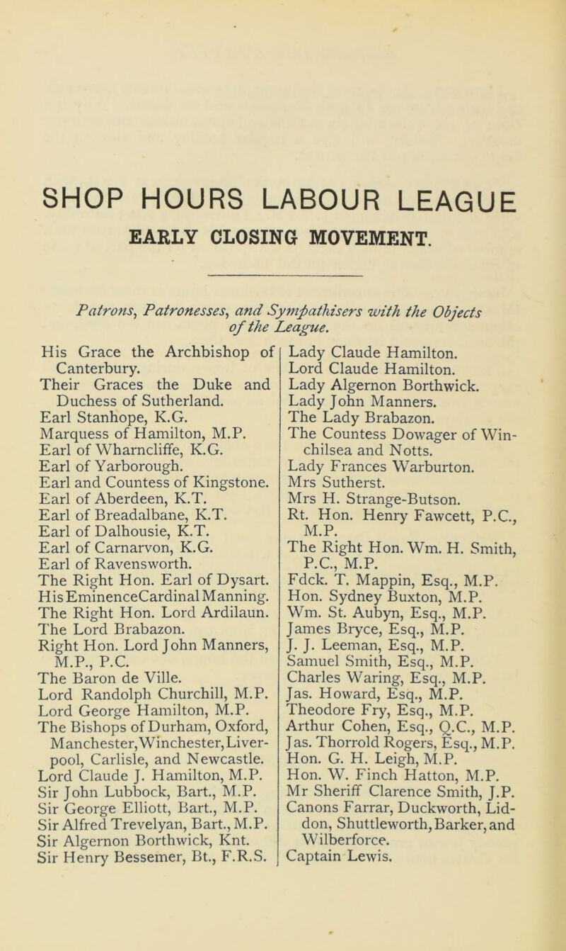 SHOP HOURS LABOUR LEAGUE EARLY CLOSING MOVEMENT. Patrons, Patronesses, and Sympathisers with the Objects of the League. His Grace the Archbishop of Canterbury. Their Graces the Duke and Duchess of Sutherland. Earl Stanhope, K.G. Marquess of Hamilton, M.P. Earl of Wharncliffe, K.G. Earl of Yarborough. Earl and Countess of Kingstone. Earl of Aberdeen, K.T. Earl of Breadalbane, K.T. Earl of Dalhousie, K.T. Earl of Carnarvon, K.G. Earl of Ravensworth. The Right Hon. Earl of Dysart. His EminenceCardinal Manning. The Right Hon. Lord Ardilaun. The Lord Brabazon. Right Hon. Lord John Manners, M.P., P.C. The Baron de Ville. Lord Randolph Churchill, M.P. Lord George Hamilton, M.P. The Bishops of Durham, Oxford, M an Chester, Winchester, Liver- pool, Carlisle, and Newcastle. Lord Claude J. Hamilton, M.P. Sir John Lubbock, Bart., M.P. Sir George Elliott, Bart., M.P. Sir Alfred Trevelyan, Bart., M.P. Sir Algernon Borthwick, Knt. Sir Henry Bessemer, Bt., F.R.S. Lady Claude Hamilton. Lord Claude Hamilton. Lady Algernon Borthwick. Lady John Manners. The Lady Brabazon. The Countess Dowager of Win- chilsea and Notts. Lady Frances Warburton. Mrs Sutherst. Mrs H. Strange-Butson. Rt. Hon. Henry Fawcett, P.C., M.P. The Right Hon. Wm. H. Smith, P.C., M.P. Fdck. T. Mappin, Esq., M.P. Hon. Sydney Buxton, M.P. Wm. St. Aubyn, Esq., M.P. James Bryce, Esq., M.P. J. J. Leeman, Esq., M.P. Samuel Smith, Esq., M.P. Charles Waring, Esq., M.P. Jas. Howard, Esq., M.P. Theodore Fry, Esq., M.P. Arthur Cohen, Esq., Q.C., M.P. Jas. Thorrold Rogers, Esq., M.P. Hon. G. H. Leigh, M.P. Hon. W. Finch Hatton, M.P. Mr Sheriff Clarence Smith, J.P. Canons Farrar, Duckworth, Lid- don, Shuttleworth, Barker, and Wilberforce. Captain Lewis.