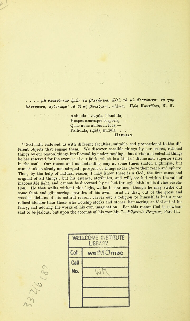 . ... fxr] (TKOToivTUv 7]fJiu>v tol (3\€Tr6p.cm, aXXa ra firj pXeirdp.eva' ret, yap /3\eir6fj.€ua, irp6<7KaLpa’ ra p.7] pXeir6p.eva, a lebvia. npds K opivdiovs, B. 5. Animula! vagula, blandula, Hospes comesque corporis, Quae nunc abibis in loca,— Pallidula, rigida, nudula . . . Hadrian. <( God hath endowed us with different faculties, suitable and proportional to the dif- ferent objects that engage them. We discover sensible things by our senses, rational things by our reason, things intellectual by understanding ; but divine and celestial things he has reserved for the exercise of our faith, which is a kind of divine and superior sense in the soul. Our reason and understanding may at some times snatch a glimpse, but cannot take a steady and adequate prospect of things so far above their reach and sphere. Thus, by the help of natural reason, I may know there is a God, the first cause and original of all things ; but his essence, attributes, and will, are hid within the vail of inaccessible light, and cannot be discerned by us but through faith in his divine revela- tion. He that walks without this light, walks in darkness, though he may strike out some faint and glimmering sparkles of his own. And he that, out of the gross and wooden dictates of his natural reason, carves out a religion to himself, is but a more refined idolater than those who worship stocks and stones, hammering an idol out of his fancy, and adoring the works of his own imagination. For this reason God is nowhere said to be jealous, but upon the account of his worship.”—Pilgrim's Progress, Part III. •Vs1 WELLCOME INSTITUTE UBRAHY Coil. walMOmec Call Ho.