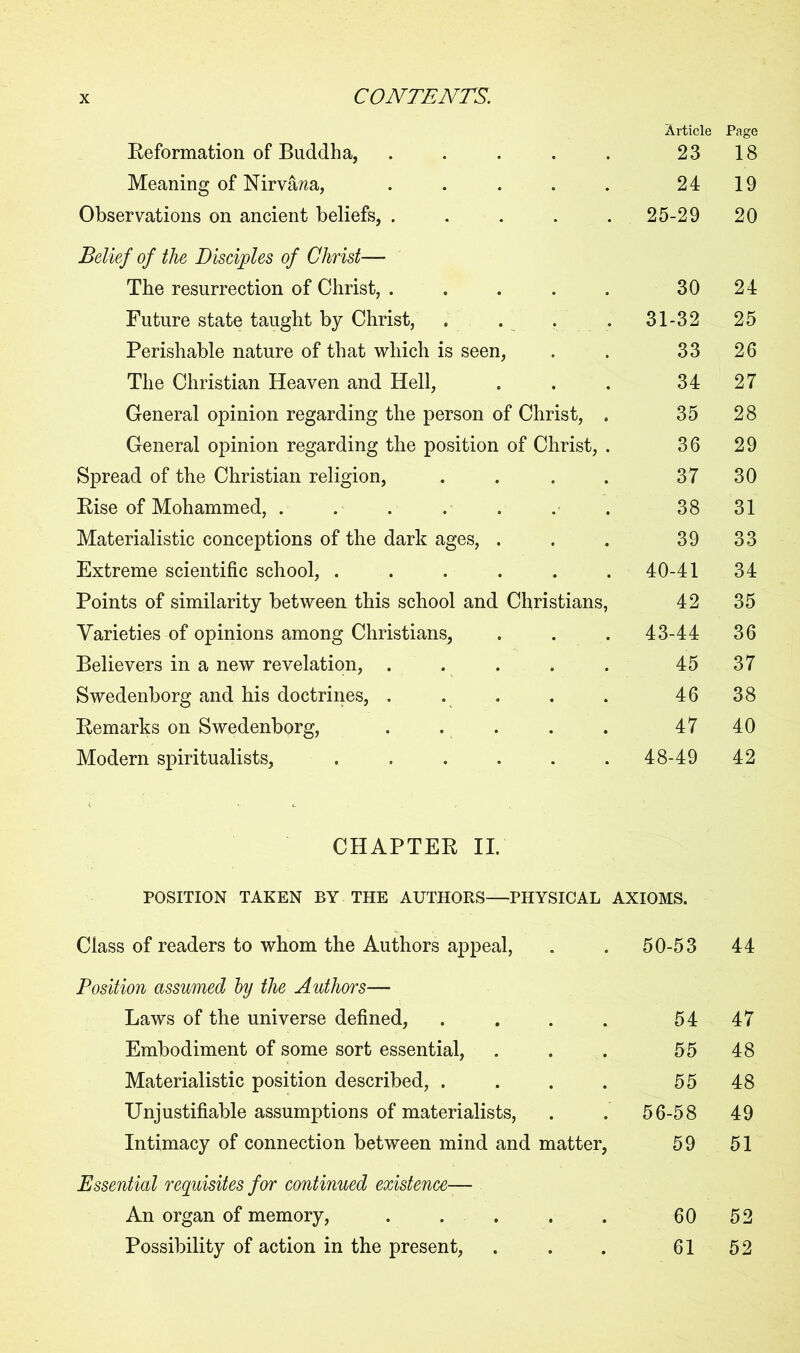 Reformation of Buddha, ..... Article 23 Page 18 Meaning of Nirvana, ..... 24 19 Observations on ancient beliefs, ..... 25-29 20 Belief of the Disciples of Christ— The resurrection of Christ, ..... 30 24 Future state taught by Christ, . . . . 31-32 25 Perishable nature of that which is seen, 33 26 The Christian Heaven and Hell, 34 27 General opinion regarding the person of Christ, . 35 28 General opinion regarding the position of Christ, . 36 29 Spread of the Christian religion, .... 37 30 Rise of Mohammed, . 38 31 Materialistic conceptions of the dark ages, . 39 33 Extreme scientific school, ...... 40-41 34 Points of similarity between this school and Christians, 42 35 Varieties of opinions among Christians, 43-44 36 Believers in a new revelation, ..... 45 37 Swedenborg and his doctrines, . . 46 38 Remarks on Swedenborg, ..... 47 40 Modern spiritualists, ...... 48-49 42 CHAPTER II. POSITION TAKEN BY THE AUTHORS—PHYSICAL AXIOMS. Class of readers to whom the Authors appeal, 50-53 44 Position assumed by the Authors— Laws of the universe defined, .... 54 47 Embodiment of some sort essential, 55 48 Materialistic position described, .... 55 48 Unjustifiable assumptions of materialists, 56-58 49 Intimacy of connection between mind and matter, 59 51 Essential requisites for continued existence— An organ of memory, ..... 60 52 Possibility of action in the present, 61 52