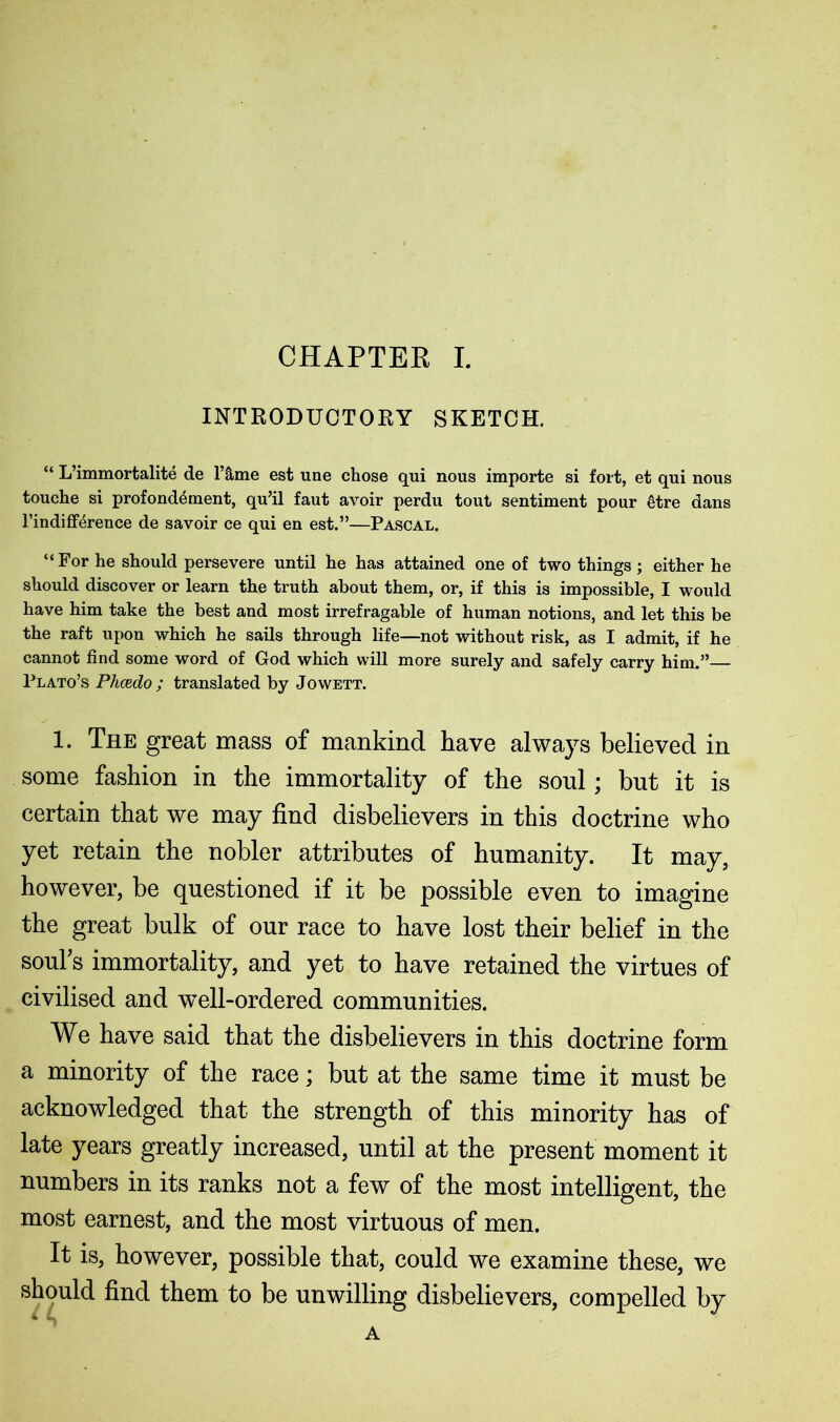 INTRODUCTORY SKETCH. “ L’immortalite de l’&me est line chose qui nous importe si fort, et qui nous touche si profond^ment, qu’il faut avoir perdu tout sentiment pour 6tre dans l’indifference de savoir ce qui en est.”—Pascal. “For he should persevere until he has attained one of two things ; either he should discover or learn the truth about them, or, if this is impossible, I would have him take the best and most irrefragable of human notions, and let this be the raft upon which he sails through life—not without risk, as I admit, if he cannot find some word of God which will more surely and safely carry him.” Plato’s Phcedo ; translated by Jowett. 1. The great mass of mankind have always believed in some fashion in the immortality of the soul; but it is certain that we may find disbelievers in this doctrine who yet retain the nobler attributes of humanity. It may, however, be questioned if it be possible even to imagine the great bulk of our race to have lost their belief in the souks immortality, and yet to have retained the virtues of civilised and well-ordered communities. We have said that the disbelievers in this doctrine form a minority of the race; but at the same time it must be acknowledged that the strength of this minority has of late years greatly increased, until at the present moment it numbers in its ranks not a few of the most intelligent, the most earnest, and the most virtuous of men. It is, however, possible that, could we examine these, we should find them to be unwilling disbelievers, compelled by A