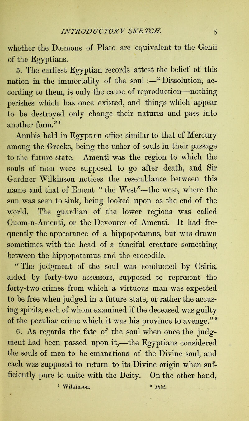 whether the Daemons of Plato are equivalent to the Genii of the Egyptians. 5. The earliest Egyptian records attest the belief of this nation in the immortality of the soul :—“ Dissolution, ac- cording to them, is only the cause of reproduction—nothing perishes which has once existed, and things which appear to be destroyed only change their natures and pass into another form.”1 Anubis held in Egypt an office similar to that of Mercury among the Greeks, being the usher of souls in their passage to the future state. Amenti was the region to which the souls of men were supposed to go after death, and Sir Gardner Wilkinson notices the resemblance between this name and that of Ement “ the West”—the west, where the sun was seen to sink, being looked upon as the end of the world. The guardian of the lower regions was called Ouom-n-Amenti, or the Devourer of Amenti. It had fre- quently the appearance of a hippopotamus, but was drawn sometimes with the head of a fanciful creature something between the hippopotamus and the crocodile. “ The judgment of the soul was conducted by Osiris, aided by forty-two assessors, supposed to represent the forty-two crimes from which a virtuous man was expected to be free when judged in a future state, or rather the accus- ing spirits, each of whom examined if the deceased was guilty of the peculiar crime which it was his province to avenge.”2 6. As regards the fate of the soul when once the judg- ment had been passed upon it,—the Egyptians considered the souls of men to be emanations of the Divine soul, and each was supposed to return to its Divine origin when suf- ficiently pure to unite with the Deity. On the other hand, 1 Wilkinson. 2 Ibid.