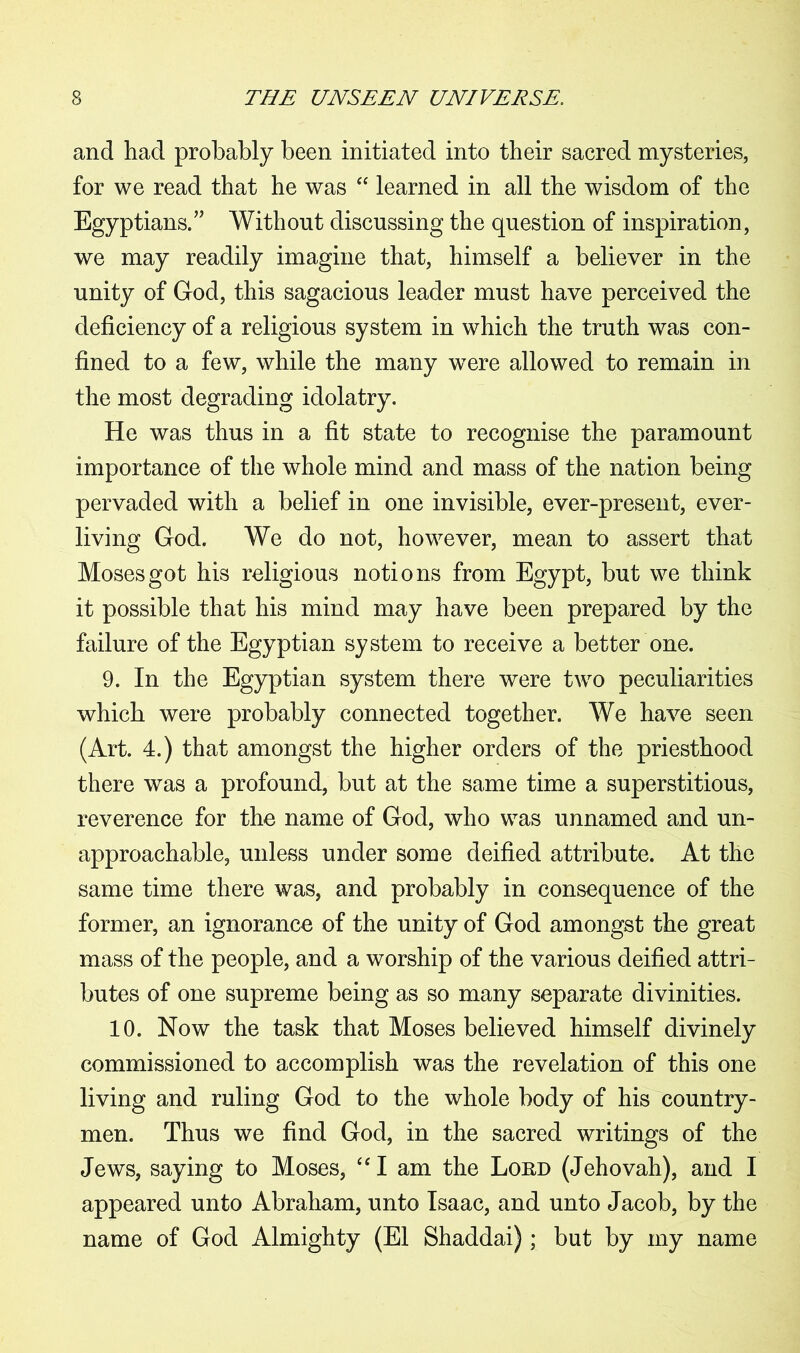 and had probably been initiated into their sacred mysteries, for we read that he was “ learned in all the wisdom of the Egyptians.” Without discussing the question of inspiration, we may readily imagine that, himself a believer in the unity of God, this sagacious leader must have perceived the deficiency of a religious system in which the truth was con- fined to a few, while the many were allowed to remain in the most degrading idolatry. He was thus in a fit state to recognise the paramount importance of the whole mind and mass of the nation being pervaded with a belief in one invisible, ever-present, ever- living God. We do not, however, mean to assert that Moses got his religious notions from Egypt, but we think it possible that his mind may have been prepared by the failure of the Egyptian system to receive a better one. 9. In the Egyptian system there were two peculiarities which were probably connected together. We have seen (Art. 4.) that amongst the higher orders of the priesthood there was a profound, but at the same time a superstitious, reverence for the name of God, who was unnamed and un- approachable, unless under some deified attribute. At the same time there was, and probably in consequence of the former, an ignorance of the unity of God amongst the great mass of the people, and a worship of the various deified attri- butes of one supreme being as so many separate divinities. 10. Now the task that Moses believed himself divinely commissioned to accomplish was the revelation of this one living and ruling God to the whole body of his country- men. Thus we find God, in the sacred writings of the Jews, saying to Moses, “I am the Loud (Jehovah), and I appeared unto Abraham, unto Isaac, and unto Jacob, by the name of God Almighty (El Shaddai); but by my name