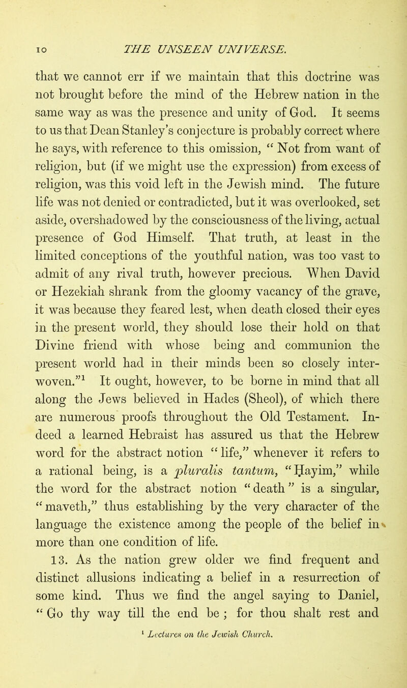 that we cannot err if we maintain that this doctrine was not brought before the mind of the Hebrew nation in the same way as was the presence and unity of God. It seems to us that Dean Stanley’s conjecture is probably correct where he says, with reference to this omission, “ Not from want of religion, but (if we might use the expression) from excess of religion, was this void left in the Jewish mind. The future life was not denied or contradicted, but it was overlooked, set aside, overshadowed by the consciousness of the living, actual presence of God Himself. That truth, at least in the limited conceptions of the youthful nation, was too vast to admit of any rival truth, however precious. When David or Hezekiah shrank from the gloomy vacancy of the grave, it was because they feared lest, when death closed their eyes in the present world, they should lose their hold on that Divine friend with whose being and communion the present world had in their minds been so closely inter- woven.”1 It ought, however, to be borne in mind that all along the Jews believed in Hades (Sheol), of which there are numerous proofs throughout the Old Testament. In- deed a learned Hebraist has assured us that the Hebrew word for the abstract notion “ life,” whenever it refers to a rational being, is a jpluralis tantum, “Hnyim,” while the word for the abstract notion “ death ” is a singular, “ maveth,” thus establishing by the very character of the language the existence among the people of the belief in more than one condition of life. 13. As the nation grew older we find frequent and distinct allusions indicating a belief in a resurrection of some kind. Thus we find the angel saying to Daniel, “ Go thy way till the end be ; for thou shalt rest and Lectured on the Jewish Church.