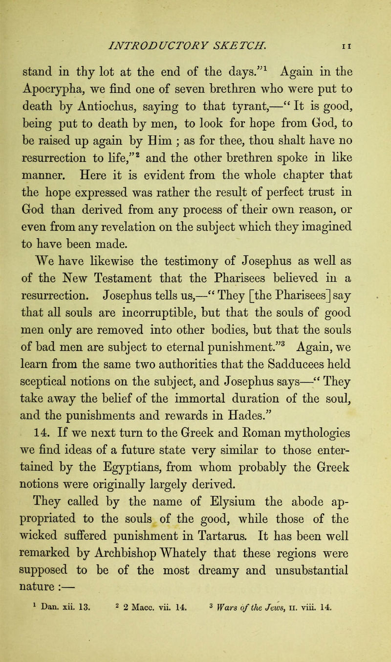 stand in thy lot at the end of the days/'1 Again in the Apocrypha, we find one of seven brethren who were pnt to death by Antiochus, saying to that tyrant,—“ It is good, being put to death by men, to look for hope from God, to be raised up again by Him ; as for thee, thou shalt have no resurrection to life/’2 and the other brethren spoke in like manner. Here it is evident from the whole chapter that the hope expressed was rather the result of perfect trust in God than derived from any process of their own reason, or even from any revelation on the subject which they imagined to have been made. We have likewise the testimony of Josephus as well as of the New Testament that the Pharisees believed in a resurrection. Josephus tells us,—“ They [the Pharisees] say that all souls are incorruptible, but that the souls of good men only are removed into other bodies, but that the souls of bad men are subject to eternal punishment.”3 Again, we learn from the same two authorities that the Sadducees held sceptical notions on the subject, and Josephus says—“ They take away the belief of the immortal duration of the soul, and the punishments and rewards in Hades.” 14. If we next turn to the Greek and Roman mythologies we find ideas of a future state very similar to those enter- tained by the Egyptians, from whom probably the Greek notions were originally largely derived. They called by the name of Elysium the abode ap- propriated to the souls of the good, while those of the wicked suffered punishment in Tartarus. It has been well remarked by Archbishop Whately that these regions were supposed to be of the most dreamy and unsubstantial nature :— 1 Dan. xii. 13. 2 2 Macc. vii. 14. 3 Wars of the Jews, n. viii. 14.