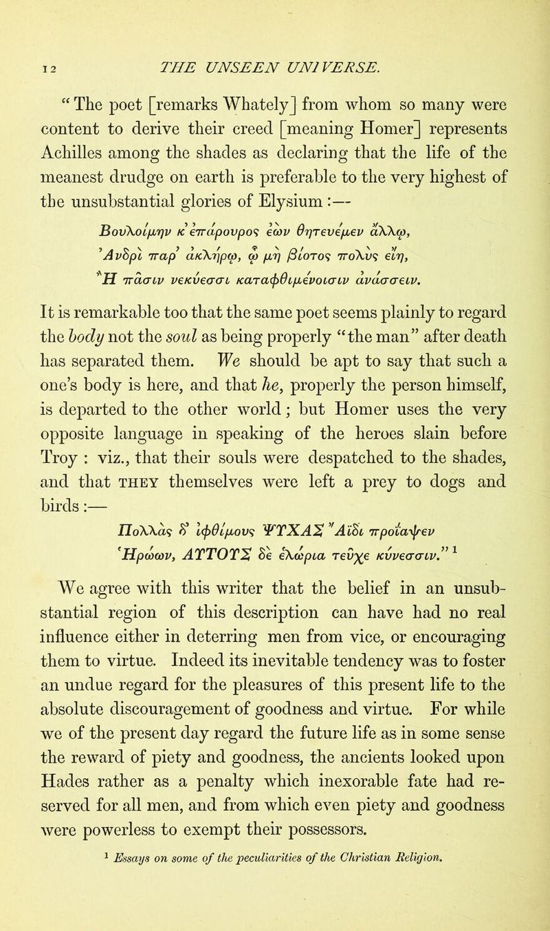 “ The poet [remarks Whately] from whom so many were content to derive their creed [meaning Homer] represents Achilles among the shades as declaring that the life of the meanest drudge on earth is preferable to the very highest of the unsubstantial glories of Elysium :— Bov\ol/jl7]v re eirdpovpo^ ecov Orjrevepbev aXXcp, ’AvSpl 7rap aKXripw, a) p.7] /3/oto? nroAu? etrj, *H iracnv veKveaat Kara(f>6tpievoLatv dvdcraeiv. It is remarkable too that the same poet seems plainly to regard the body not the soul as being properly “the man” after death has separated them. We should be apt to say that such a one’s body is here, and that lie, properly the person himself, is departed to the other world; but Homer uses the very opposite language in speaking of the heroes slain before Troy : viz., that their souls were despatched to the shades, and that they themselves were left a prey to dogs and birds:— IToXXa? l(jy0Lpcov<; WTXAS 'AiSi irpota^ev 'Hpdcov, ATTOTX Se ixdspia rev^e /cvvecrcnv.” 1 We agree with this writer that the belief in an unsub- stantial region of this description can have had no real influence either in deterring men from vice, or encouraging them to virtue. Indeed its inevitable tendency was to foster an undue regard for the pleasures of this present life to the absolute discouragement of goodness and virtue. For while we of the present day regard the future life as in some sense the reward of piety and goodness, the ancients looked upon Hades rather as a penalty which inexorable fate had re- served for all men, and from which even piety and goodness were powerless to exempt their possessors. 1 Essays on some of the peculiarities of the Christian Religion.