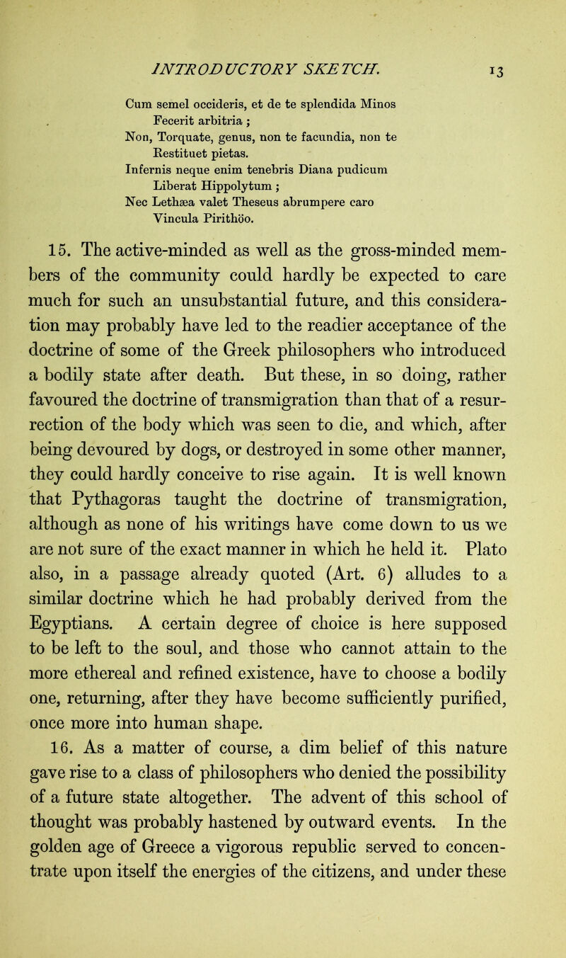 Cum semel occideris, et de te splendida Minos Fecerit arbitria; Non, Torquate, genus, non te facundia, non te Restituet pietas. Infernis neque enim tenebris Diana pudicum Liberat Hippolytum; Nec Lethsea valet Theseus abrumpere caro Vincula Pirithoo. 15. The active-minded as well as the gross-minded mem- bers of the community could hardly be expected to care much for such an unsubstantial future, and this considera- tion may probably have led to the readier acceptance of the doctrine of some of the Greek philosophers who introduced a bodily state after death. But these, in so doing, rather favoured the doctrine of transmigration than that of a resur- rection of the body which was seen to die, and which, after being devoured by dogs, or destroyed in some other manner, they could hardly conceive to rise again. It is well known that Pythagoras taught the doctrine of transmigration, although as none of his writings have come down to us we are not sure of the exact manner in which he held it. Plato also, in a passage already quoted (Art. 6) alludes to a similar doctrine which he had probably derived from the Egyptians. A certain degree of choice is here supposed to be left to the soul, and those who cannot attain to the more ethereal and refined existence, have to choose a bodily one, returning, after they have become sufficiently purified, once more into human shape. 16. As a matter of course, a dim belief of this nature gave rise to a class of philosophers who denied the possibility of a future state altogether. The advent of this school of thought was probably hastened by outward events. In the golden age of Greece a vigorous republic served to concen- trate upon itself the energies of the citizens, and under these