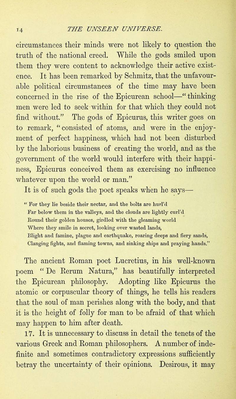 T4 circumstances their minds were not likely to question the truth of the national creed. While the gods smiled upon them they were content to acknowledge their active exist- ence. It has been remarked by Schmitz, that the unfavour- able political circumstances of the time may have been concerned in the rise of the Epicurean school—“ thinking men were led to seek within for that which they could not find without.” The gods of Epicurus, this writer goes on to remark, “ consisted of atoms, and were in the enjoy- ment of perfect happiness, which had not been disturbed by the laborious business of creating the world, and as the government of the world would interfere with their happi- ness, Epicurus conceived them as exercising no influence whatever upon the world or man.” It is of such gods the poet speaks when he says— “ For they lie beside their nectar, and the bolts are hurl’d Far below them in the valleys, and the clouds are lightly curl’d Round their golden houses, girdled with the gleaming world Where they smile in secret, looking over wasted lands, Blight and famine, plague and earthquake, roaring deeps and fiery sands, Clanging fights, and flaming towns, and sinking ships and praying hands.” The ancient Eoman poet Lucretius, in his well-known poem “ De Eerum Natura,” has beautifully interpreted the Epicurean philosophy. Adopting like Epicurus the atomic or corpuscular theory of things, he tells his readers that the soul of man perishes along with the body, and that it is the height of folly for man to be afraid of that which may happen to him after death. 17. It is unnecessary to discuss in detail the tenets of the various Greek and Eoman philosophers. A number of inde- finite and sometimes contradictory expressions sufficiently betray the uncertainty of their opinions. Desirous, it may