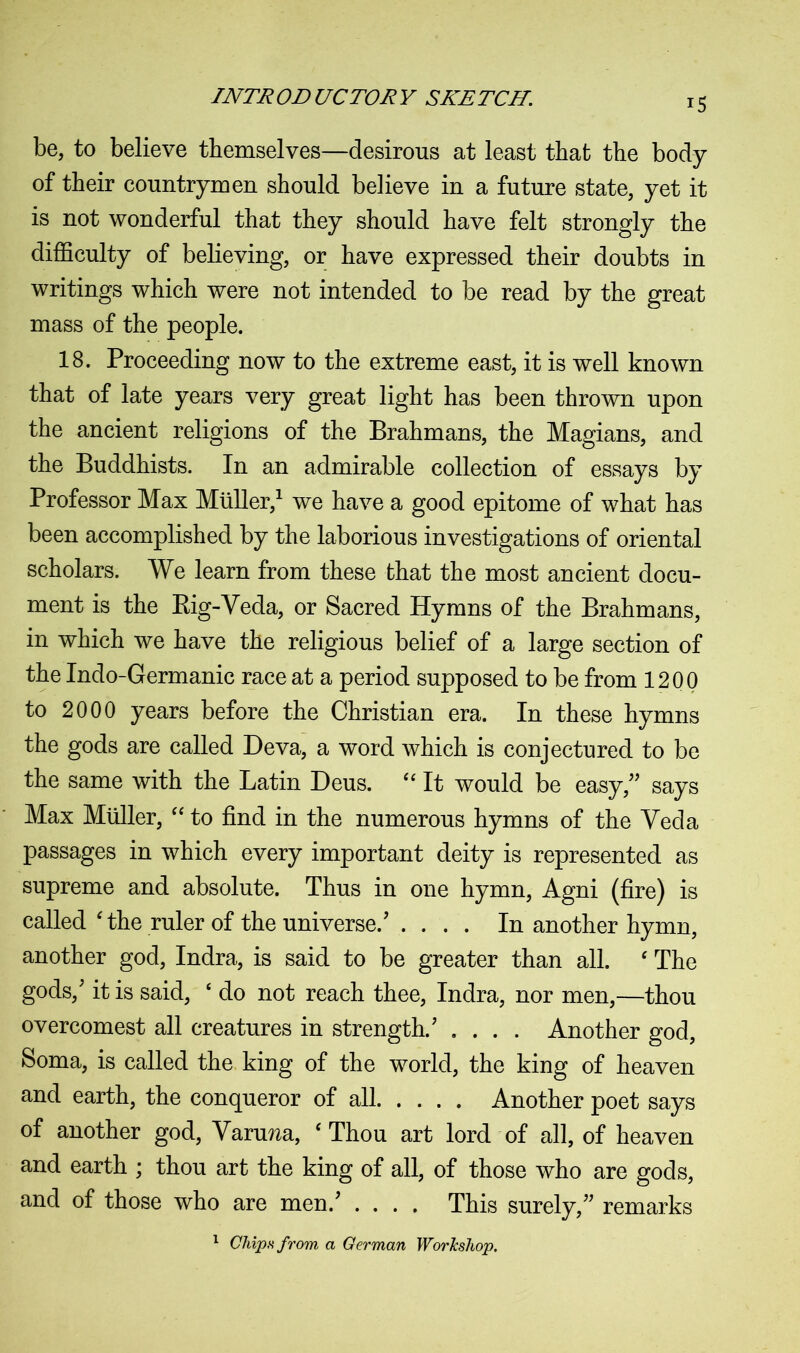 be, to believe themselves—desirous at least that the body of their countrymen should believe in a future state, yet it is not wonderful that they should have felt strongly the difficulty of believing, or have expressed their doubts in writings which were not intended to be read by the great mass of the people. 18. Proceeding now to the extreme east, it is well known that of late years very great light has been thrown upon the ancient religions of the Brahmans, the Magians, and the Buddhists. In an admirable collection of essays by Professor Max Muller,1 we have a good epitome of what has been accomplished by the laborious investigations of oriental scholars. We learn from these that the most ancient docu- ment is the Rig-Veda, or Sacred Hymns of the Brahmans, in which we have the religious belief of a large section of the Indo-Germanic race at a period supposed to be from 1200 to 2000 years before the Christian era. In these hymns the gods are called Deva, a word which is conjectured to be the same with the Latin Deus. “ It would be easy/' says Max Muller, “ to find in the numerous hymns of the Veda passages in which every important deity is represented as supreme and absolute. Thus in one hymn, Agni (fire) is called ‘ the ruler of the universe.' .... In another hymn, another god, Indra, is said to be greater than all. ‘ The gods,' it is said, ‘ do not reach thee, Indra, nor men,—thou overcomest all creatures in strength.' .... Another god, Soma, is called the king of the world, the king of heaven and earth, the conqueror of all Another poet says of another god, Yaru^a, ‘Thou art lord of all, of heaven and earth ; thou art the king of all, of those who are gods, and of those who are men.' .... This surely, remarks 1 Chips from a German Workshop,